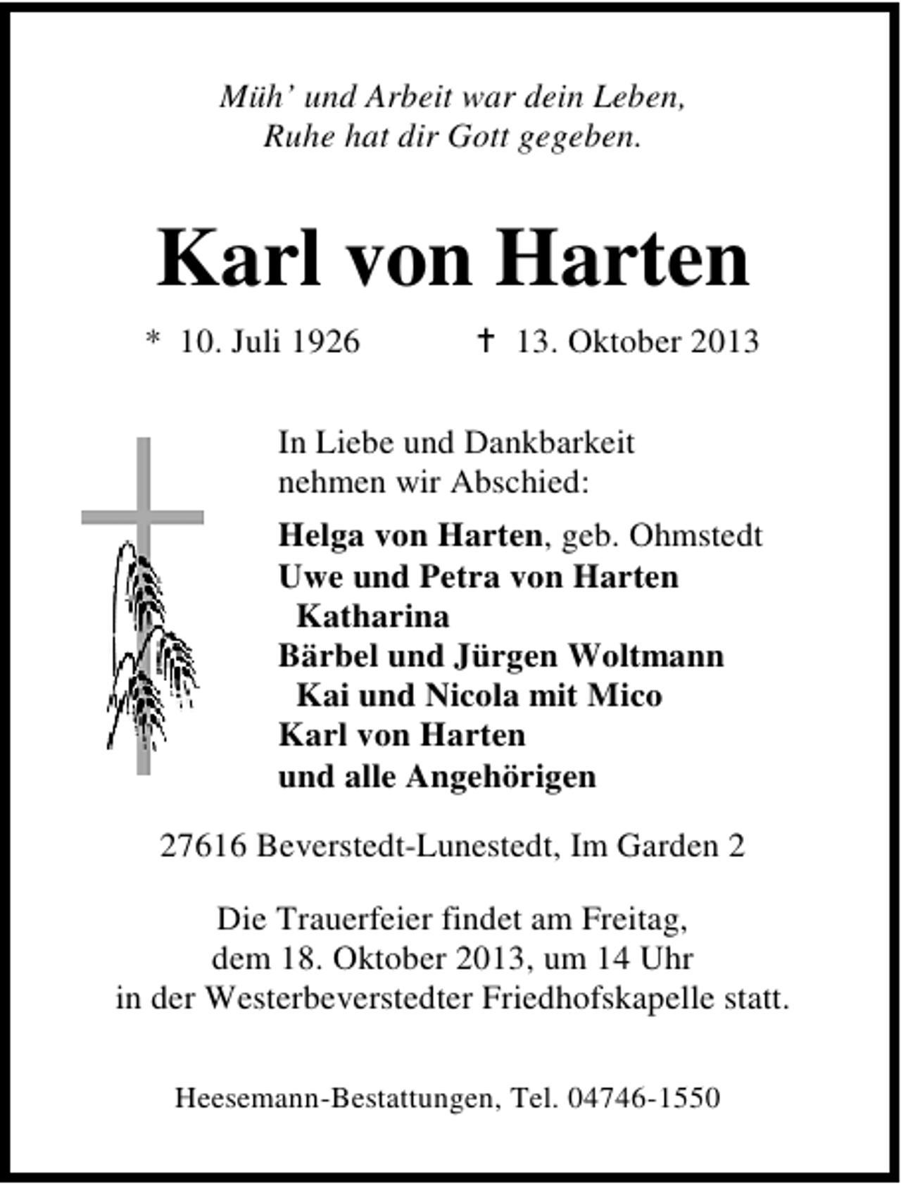 <p>Müh’ und Arbeit war dein Leben,<br />Ruhe hat dir Gott gegeben.</p><p>Karl von Harten<br />* 10. Juli 1926</p><p>13. Oktober 2013</p><p>In Liebe und Dankbarkeit<br />nehmen wir Abschied:<br />Helga von Harten, geb. Ohmstedt<br />Uwe und Petra von Harten<br />Katharina<br />Bärbel und Jürgen Woltmann<br />Kai und Nicola mit Mico<br />Karl von Harten<br />und alle Angehörigen<br />27616 Beverstedt-Lunestedt, Im Garden 2<br />Die Trauerfeier findet am Freitag,<br />dem 18. Oktober 2013, um 14 Uhr<br />in der Westerbeverstedter Friedhofskapelle statt.<br />Heesemann-Bestattungen, Tel. 04746-1550</p>