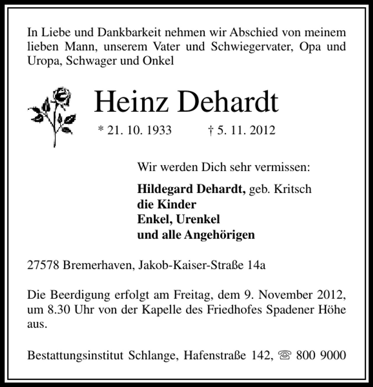 <p>In Liebe und Dankbarkeit nehmen wir Abschied von meinem<br />lieben Mann, unserem Vater und Schwiegervater, Opa und<br />Uropa, Schwager und Onkel</p><p>Heinz Dehardt<br />* 21. 10. 1933</p><p>† 5. 11. 2012</p><p>Wir werden Dich sehr vermissen:<br />Hildegard Dehardt, geb. Kritsch<br />die Kinder<br />Enkel, Urenkel<br />und alle Angehörigen<br />27578 Bremerhaven, Jakob-Kaiser-Straße 14a<br />Die Beerdigung erfolgt am Freitag, dem 9. November 2012,<br />um 8.30 Uhr von der Kapelle des Friedhofes Spadener Höhe<br />aus.<br />Bestattungsinstitut Schlange, Hafenstraße 142, s 800 9000</p>