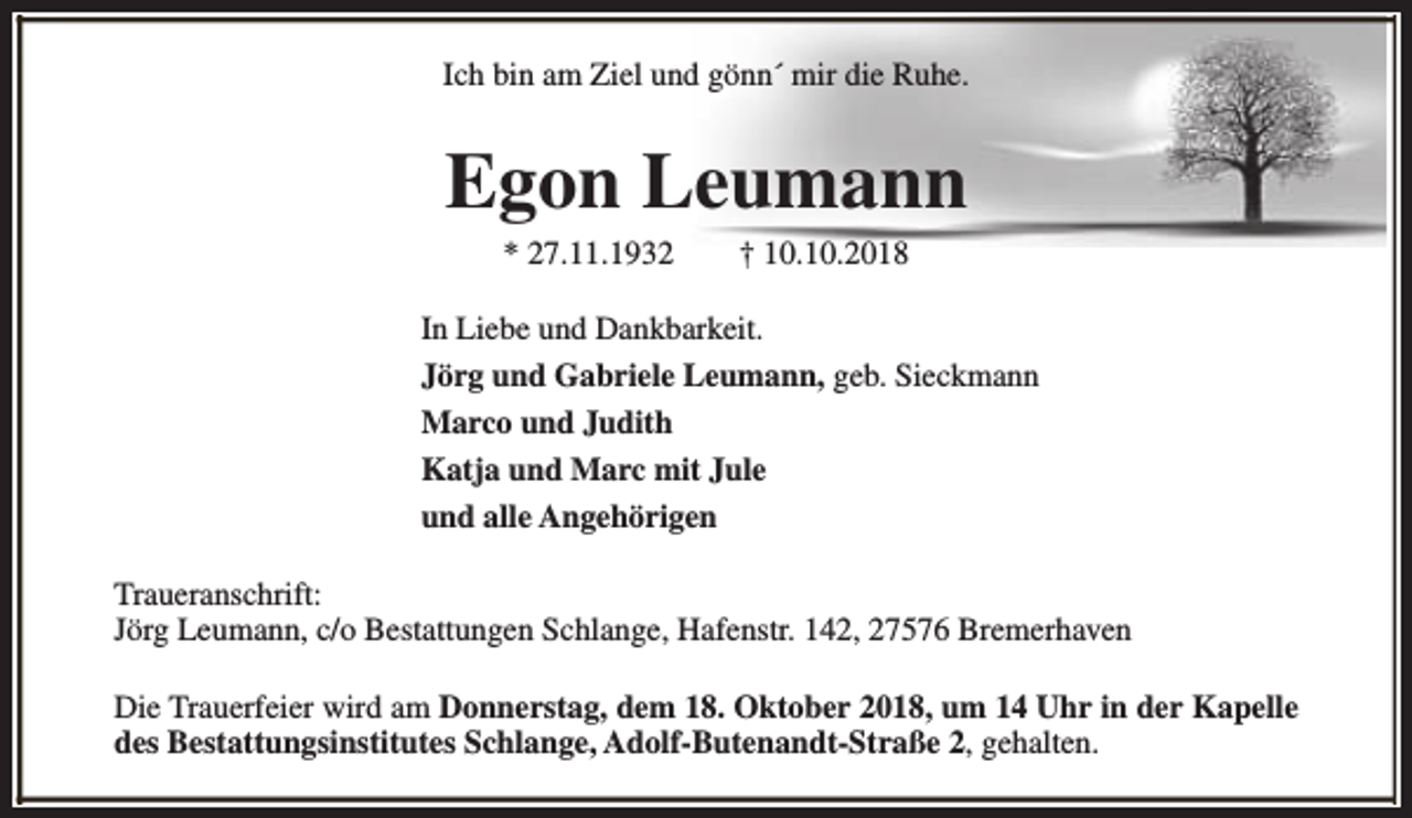 <p>Ich bin am Ziel und gönn´ mir die Ruhe.</p><p>Egon Leumann<br />* 27.11.1932</p><p>† 10.10.2018</p><p>In Liebe und Dankbarkeit.<br />Jörg und Gabriele Leumann, geb. Sieckmann<br />Marco und Judith<br />Katja und Marc mit Jule<br />und alle Angehörigen<br />Traueranschrift:<br />Jörg Leumann, c/o Bestattungen Schlange, Hafenstr. 142, 27576 Bremerhaven<br />Die Trauerfeier wird am Donnerstag, dem 18. Oktober 2018, um 14 Uhr in der Kapelle<br />des Bestattungsinstitutes Schlange, Adolf-Butenandt-Straße 2, gehalten.</p>