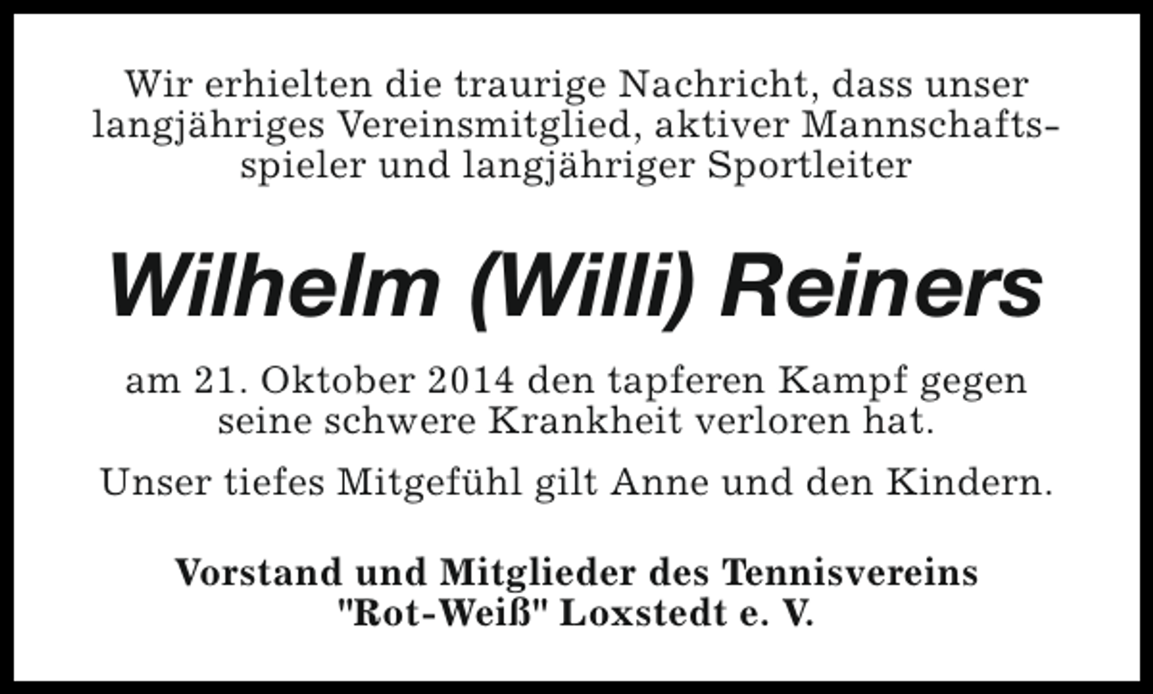 <p>Wir erhielten die traurige Nachricht, dass unser<br />langjähriges Vereinsmitglied, aktiver Mannschaftsspieler und langjähriger Sportleiter</p><p>Wilhelm (Willi) Reiners<br />am 21. Oktober 2014 den tapferen Kampf gegen<br />seine schwere Krankheit verloren hat.<br />Unser tiefes Mitgefühl gilt Anne und den Kindern.<br />Vorstand und Mitglieder des Tennisvereins<br />"Rot-Weiß" Loxstedt e. V.</p>