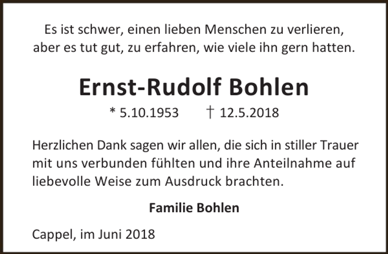 <p>Es ist schwer, einen lieben Menschen zu verlieren,<br />aber es tut gut, zu erfahren, wie viele ihn gern hatten.</p><p>Ernst-Rudolf Bohlen<br />* 5.10.1953</p><p>† 12.5.2018</p><p>Herzlichen Dank sagen wir allen, die sich in stiller Trauer<br />mit uns verbunden fühlten und ihre Anteilnahme auf<br />liebevolle Weise zum Ausdruck brachten.<br />Familie Bohlen<br />Cappel, im Juni 2018</p>