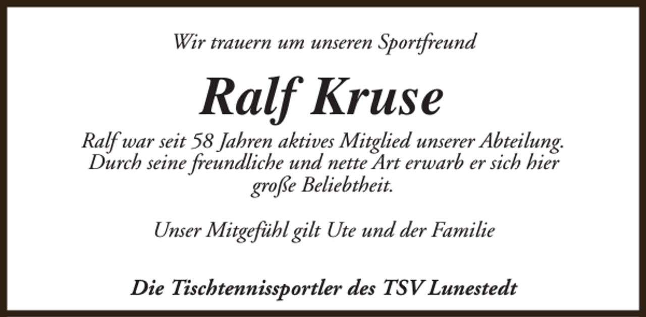 <p>Wir trauern um unseren Sportfreund</p><p>Ralf Kruse</p><p>Ralf war seit 58 Jahren aktives Mitglied unserer Abteilung.<br />Durch seine freundliche und nette Art erwarb er sich hier<br />große Beliebtheit.<br />Unser Mitgefühl gilt Ute und der Familie<br />Die Tischtennissportler des TSV Lunestedt</p>
