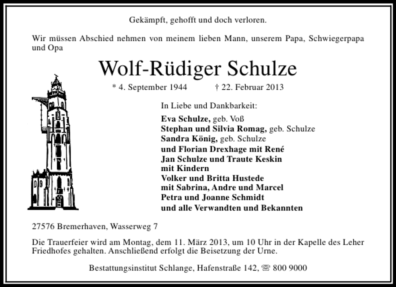 <p>Gekämpft, gehofft und doch verloren.<br />Wir müssen Abschied nehmen von meinem lieben Mann, unserem Papa, Schwiegerpapa<br />und Opa</p><p>Wolf-Rüdiger Schulze<br />* 4. September 1944</p><p>† 22. Februar 2013</p><p>In Liebe und Dankbarkeit:<br />Eva Schulze, geb. Voß<br />Stephan und Silvia Romag, geb. Schulze<br />Sandra König, geb. Schulze<br />und Florian Drexhage mit René<br />Jan Schulze und Traute Keskin<br />mit Kindern<br />Volker und Britta Hustede<br />mit Sabrina, Andre und Marcel<br />Petra und Joanne Schmidt<br />und alle Verwandten und Bekannten<br />27576 Bremerhaven, Wasserweg 7<br />Die Trauerfeier wird am Montag, dem 11. März 2013, um 10 Uhr in der Kapelle des Leher<br />Friedhofes gehalten. Anschließend erfolgt die Beisetzung der Urne.<br />Bestattungsinstitut Schlange, Hafenstraße 142, s 800 9000</p>