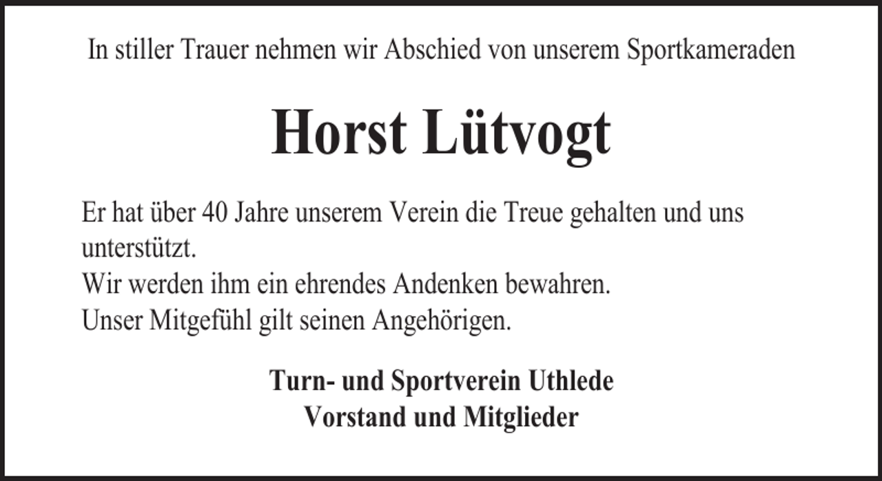 <p>In stiller Trauer nehmen wir Abschied von unserem Sportkameraden<br />Denn es geschehen Dinge,<br />die wir nicht begreifen können,<br />wir stehen machtlos und stumm da</p><p>Horst Lütvogt</p><p>Er hat über 40 Jahre unserem Verein die Treue gehalten und uns<br />unterstützt.<br />Wir werden ihm ein ehrendes Andenken bewahren.<br />* 27.<br />Februar<br />1975<br />† 18. Dezember 2006<br />Unser Mitgefühl gilt<br />seinen<br />Angehörigen.</p><p>Tobias Jeßel</p><p>Turn- und Sportverein Uthlede<br />Vorstand und Mitglieder</p>