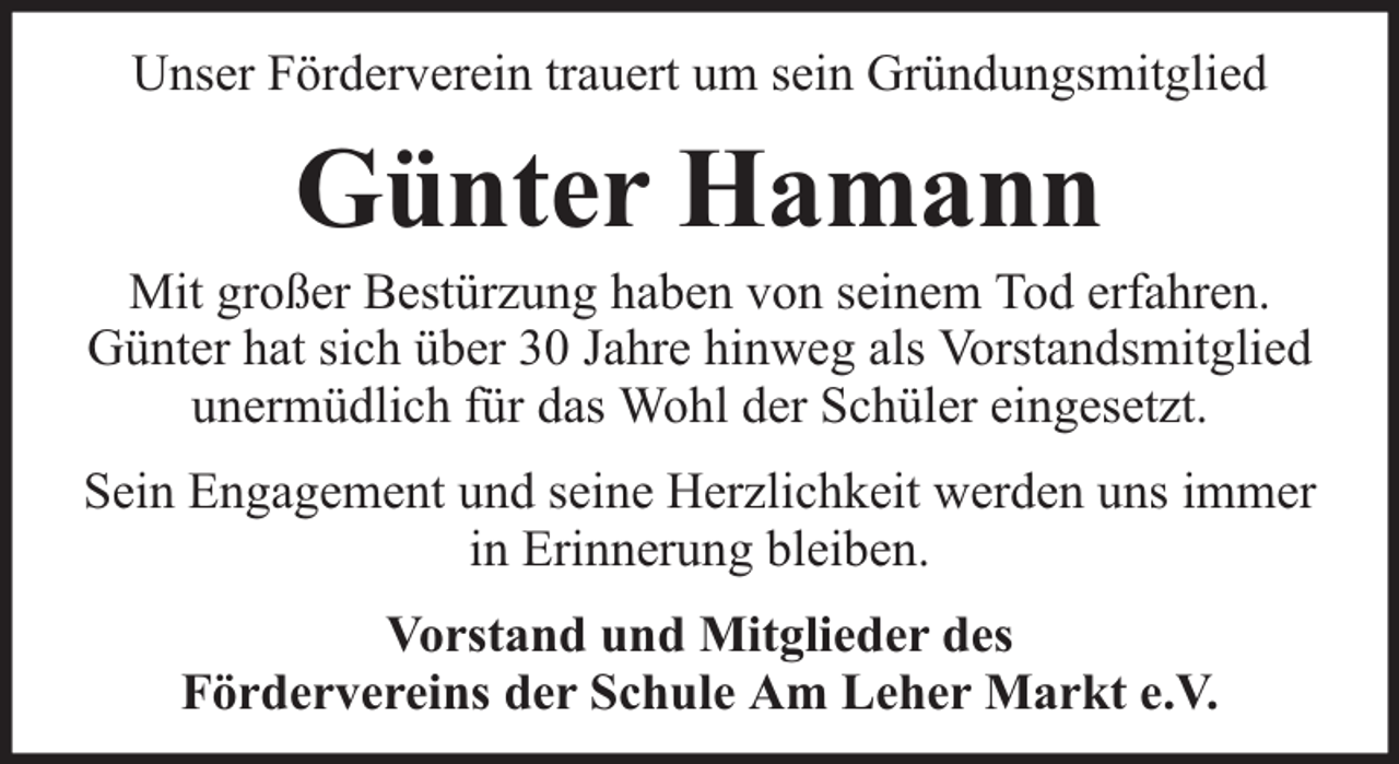 <p>Unser Förderverein trauert um sein Gründungsmitglied</p><p>Günter Hamann</p><p>Mit großer Bestürzung haben von seinem Tod erfahren.<br />Günter hat sich über 30 Jahre hinweg als Vorstandsmitglied<br />unermüdlich für das Wohl der Schüler eingesetzt.<br />Sein Engagement und seine Herzlichkeit werden uns immer<br />in Erinnerung bleiben.<br />Vorstand und Mitglieder des<br />Fördervereins der Schule Am Leher Markt e.V.</p>