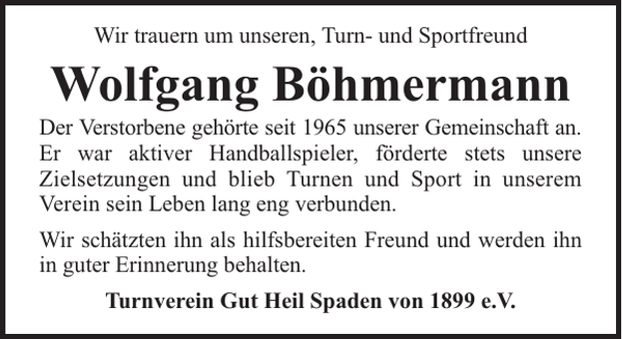 <p>Wir trauern um unseren, Turn- und Sportfreund</p><p>Wolfgang Böhmermann</p><p>Der Verstorbene gehörte seit 1965 unserer Gemeinschaft an.<br />Er war aktiver Handballspieler, förderte stets unsere<br />Zielsetzungen und blieb Turnen und Sport in unserem<br />Verein sein Leben lang eng verbunden.<br />Wir schätzten ihn als hilfsbereiten Freund und werden ihn<br />in guter Erinnerung behalten.<br />Turnverein Gut Heil Spaden von 1899 e.V.</p>