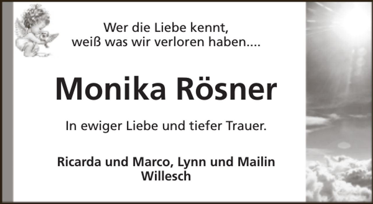 <p>Wer die Liebe kennt,<br />weiß was wir verloren haben....</p><p>Monika Rösner<br />In ewiger Liebe und tiefer Trauer.<br />Ricarda und Marco, Lynn und Mailin<br />Willesch</p>
