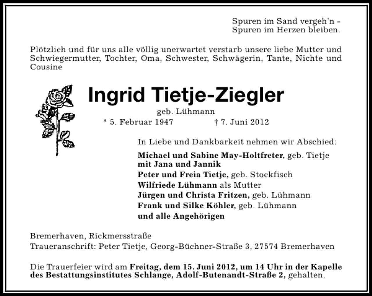 <p>Spuren im Sand vergeh'n Spuren im Herzen bleiben.<br />Plötzlich und für uns alle völlig unerwartet verstarb unsere liebe Mutter und<br />Schwiegermutter, Tochter, Oma, Schwester, Schwägerin, Tante, Nichte und<br />Cousine</p><p>Ingrid Tietje-Ziegler<br />geb. Lühmann<br />* 5. Februar 1947<br />† 7. Juni 2012</p><p>In Liebe und Dankbarkeit nehmen wir Abschied:<br />Michael und Sabine May-Holtfreter, geb. Tietje<br />mit Jana und Jannik<br />Peter und Freia Tietje, geb. Stockfisch<br />Wilfriede Lühmann als Mutter<br />Jürgen und Christa Fritzen, geb. Lühmann<br />Frank und Silke Köhler, geb. Lühmann<br />und alle Angehörigen<br />Bremerhaven, Rickmersstraße<br />Traueranschrift: Peter Tietje, Georg-Büchner-Straße 3, 27574 Bremerhaven<br />Die Trauerfeier wird am Freitag, dem 15. Juni 2012, um 14 Uhr in der Kapelle<br />des Bestattungsinstitutes Schlange, Adolf-Butenandt-Straße 2, gehalten.</p>
