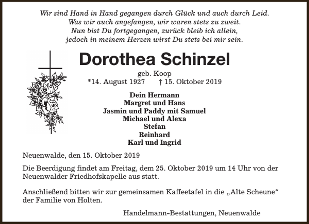 <p>Wir sind Hand in Hand gegangen durch Glück und auch durch Leid.<br />Was wir auch angefangen, wir waren stets zu zweit.<br />Nun bist Du fortgegangen, zurück bleib ich allein,<br />jedoch in meinem Herzen wirst Du stets bei mir sein.</p><p>Dorothea Schinzel<br />geb. Koop<br />*14. August 1927<br />† 15. Oktober 2019<br />Dein Hermann<br />Margret und Hans<br />Jasmin und Paddy mit Samuel<br />Michael und Alexa<br />Stefan<br />Reinhard<br />Karl und Ingrid<br />Neuenwalde, den 15. Oktober 2019<br />Die Beerdigung findet am Freitag, dem 25. Oktober 2019 um 14 Uhr von der<br />Neuenwalder Friedhofskapelle aus statt.<br />Anschließend bitten wir zur gemeinsamen Kaffeetafel in die „Alte Scheune“<br />der Familie von Holten.<br />Handelmann-Bestattungen, Neuenwalde</p>