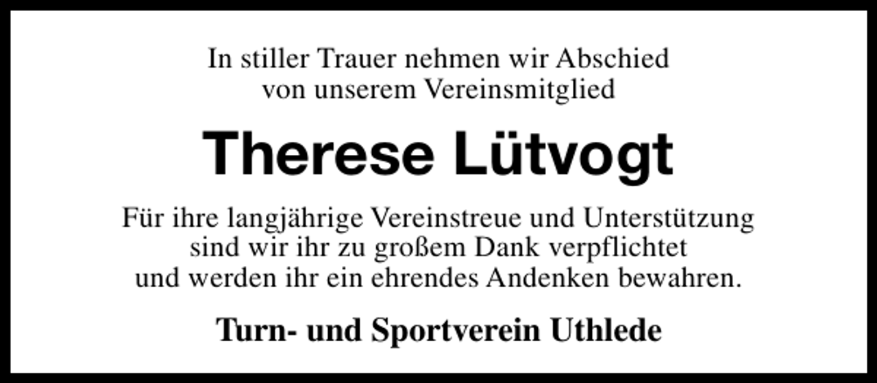 <p>In stiller Trauer nehmen wir Abschied<br />von unserem Vereinsmitglied</p><p>Therese Lütvogt<br />Für ihre langjährige Vereinstreue und Unterstützung<br />sind wir ihr zu großem Dank verpflichtet<br />und werden ihr ein ehrendes Andenken bewahren.</p><p>Turn- und Sportverein Uthlede</p>