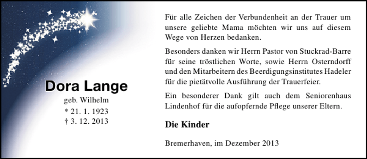 <p>Für alle Zeichen der Verbundenheit an der Trauer um<br />unsere geliebte Mama möchten wir uns auf diesem<br />Wege von Herzen bedanken.</p><p>Dora Lange<br />geb. Wilhelm<br />* 21. 1. 1923<br />† 3. 12. 2013</p><p>Besonders danken wir Herrn Pastor von Stuckrad-Barre<br />für seine tröstlichen Worte, sowie Herrn Osterndorff<br />und den Mitarbeitern des Beerdigungsinstitutes Hadeler<br />für die pietätvolle Ausführung der Trauerfeier.<br />Ein besonderer Dank gilt auch dem Seniorenhaus<br />Lindenhof für die aufopfernde Pﬂege unserer Eltern.</p><p>Die Kinder<br />Bremerhaven, im Dezember 2013</p>