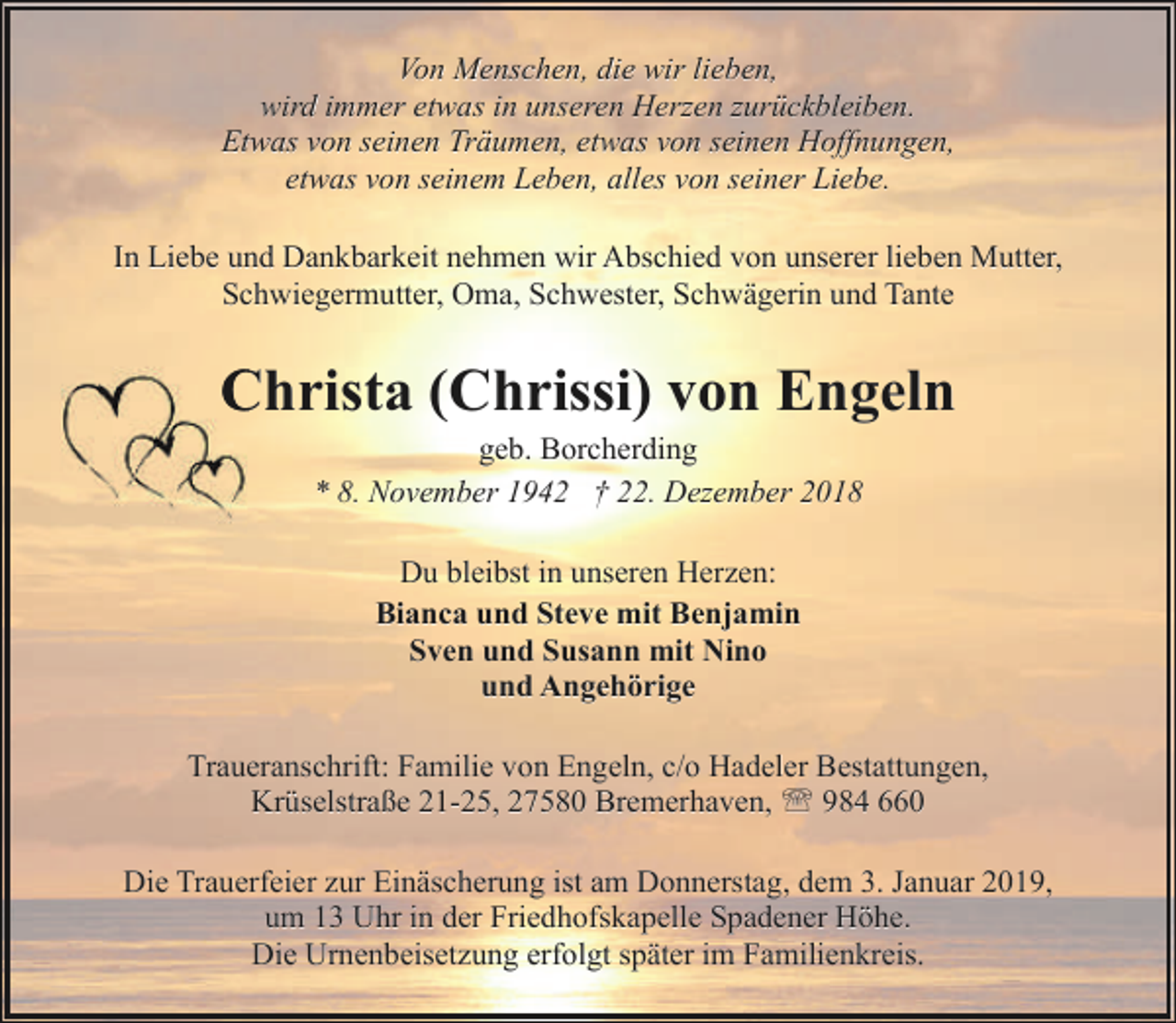 <p>Von Menschen, die wir lieben,<br />wird immer etwas in unseren Herzen zurückbleiben.<br />Etwas von seinen Träumen, etwas von seinen Hoffnungen,<br />etwas von seinem Leben, alles von seiner Liebe.<br />In Liebe und Dankbarkeit nehmen wir Abschied von unserer lieben Mutter,<br />Schwiegermutter, Oma, Schwester, Schwägerin und Tante</p><p>Christa (Chrissi) von Engeln<br />C<br />geb. Borcherding<br />* 8. November 1942 † 22. Dezember 2018<br />Du bleibst in unseren Herzen:<br />Bianca und Steve mit Benjamin<br />Sven und Susann mit Nino<br />und Angehörige<br />Traueranschrift: Familie von Engeln, c/o Hadeler Bestattungen,<br />Krüselstraße 21-25, 27580 Bremerhaven, ' 984 660<br />Die Trauerfeier zur Einäscherung ist am Donnerstag, dem 3. Januar 2019,<br />um 13 Uhr in der Friedhofskapelle Spadener Höhe.<br />Die Urnenbeisetzung erfolgt später im Familienkreis.</p>