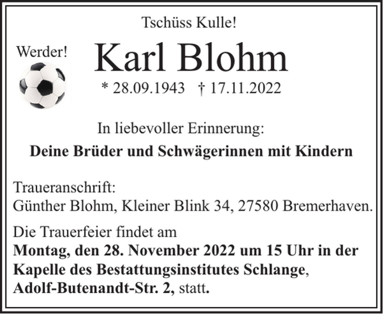 <p>Tschüss Kulle!</p><p>Werder!</p><p>Karl Blohm<br />* 28.09.1943 † 17.11.2022</p><p>In liebevoller Erinnerung:<br />Deine Brüder und Schwägerinnen mit Kindern<br />Traueranschrift:<br />Günther Blohm, Kleiner Blink 34, 27580 Bremerhaven.<br />Die Trauerfeier findet am<br />Montag, den 28. November 2022 um 15 Uhr in der<br />Kapelle des Bestattungsinstitutes Schlange,<br />Adolf-Butenandt-Str. 2, statt.</p>