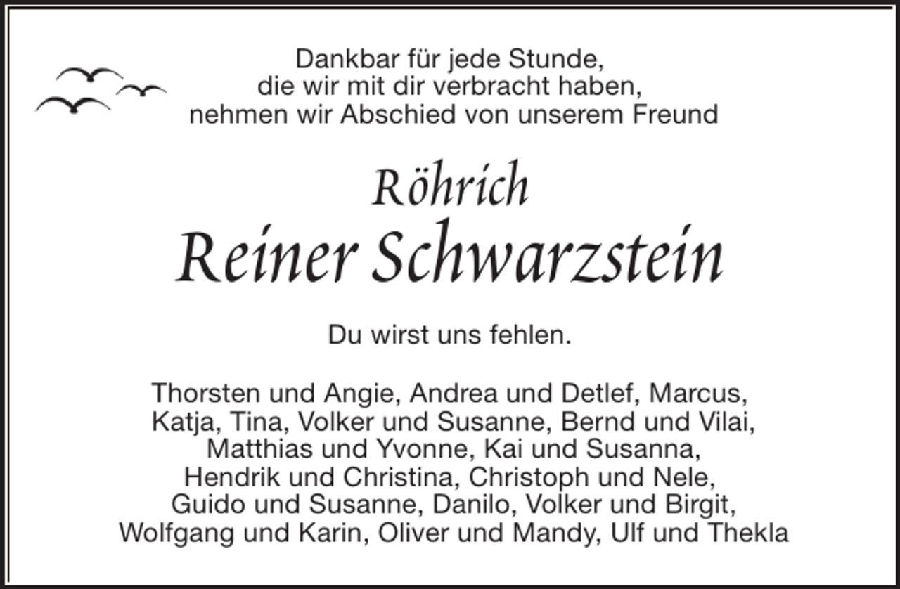 <p>Dankbar für jede Stunde,<br />die wir mit dir verbracht haben,<br />nehmen wir Abschied von unserem Freund</p><p>Röhrich</p><p>Reiner Schwarzstein<br />Du wirst uns fehlen.<br />Thorsten und Angie, Andrea und Detlef, Marcus,<br />Katja, Tina, Volker und Susanne, Bernd und Vilai,<br />Matthias und Yvonne, Kai und Susanna,<br />Hendrik und Christina, Christoph und Nele,<br />Guido und Susanne, Danilo, Volker und Birgit,<br />Wolfgang und Karin, Oliver und Mandy, Ulf und Thekla</p>