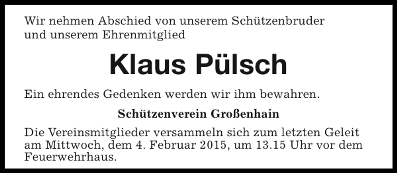 <p>Wir nehmen Abschied von unserem Schützenbruder<br />und unserem Ehrenmitglied</p><p>Klaus Pülsch<br />Ein ehrendes Gedenken werden wir ihm bewahren.<br />Schützenverein Großenhain<br />Die Vereinsmitglieder versammeln sich zum letzten Geleit<br />am Mittwoch, dem 4. Februar 2015, um 13.15 Uhr vor dem<br />Feuerwehrhaus.</p>