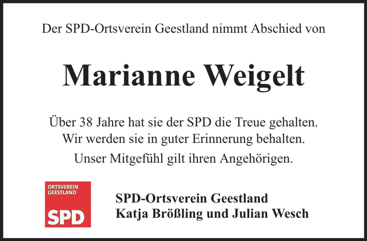 <p>Der SPD-Ortsverein Geestland nimmt Abschied von</p><p>Marianne Weigelt<br />Über 38 Jahre hat sie der SPD die Treue gehalten.<br />Wir werden sie in guter Erinnerung behalten.<br />Unser Mitgefühl gilt ihren Angehörigen.<br />SPD-Ortsverein Geestland<br />Katja Brößling und Julian Wesch</p>