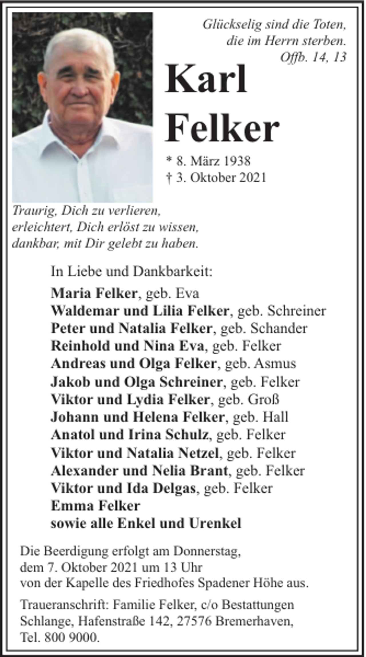 <p>Glückselig sind die Toten,<br />die im Herrn sterben.<br />Offb. 14, 13</p><p>Karl<br />Felker<br />* 8. März 1938<br />† 3. Oktober 2021</p><p>Traurig, Dich zu verlieren,<br />erleichtert, Dich erlöst zu wissen,<br />dankbar, mit Dir gelebt zu haben.</p><p>In Liebe und Dankbarkeit:<br />Maria Felker, geb. Eva<br />Waldemar und Lilia Felker, geb. Schreiner<br />Peter und Natalia Felker, geb. Schander<br />Reinhold und Nina Eva, geb. Felker<br />Andreas und Olga Felker, geb. Asmus<br />Jakob und Olga Schreiner, geb. Felker<br />Viktor und Lydia Felker, geb. Groß<br />Johann und Helena Felker, geb. Hall<br />Anatol und Irina Schulz, geb. Felker<br />Viktor und Natalia Netzel, geb. Felker<br />Alexander und Nelia Brant, geb. Felker<br />Viktor und Ida Delgas, geb. Felker<br />Emma Felker<br />sowie alle Enkel und Urenkel<br />Die Beerdigung erfolgt am Donnerstag,<br />dem 7. Oktober 2021 um 13 Uhr<br />von der Kapelle des Friedhofes Spadener Höhe aus.<br />Traueranschrift: Familie Felker, c/o Bestattungen<br />Schlange, Hafenstraße 142, 27576 Bremerhaven,<br />Tel. 800 9000.</p>