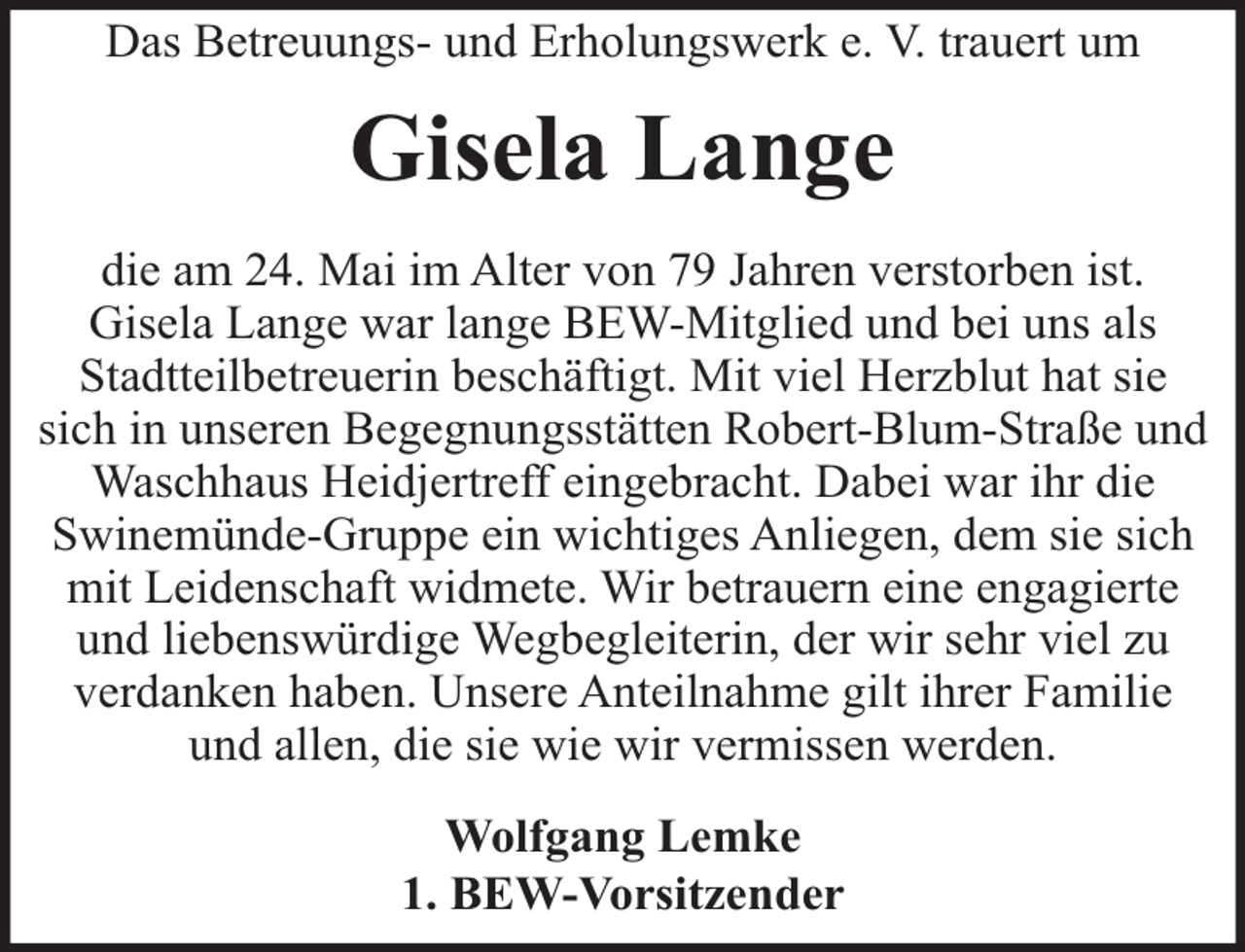 <p>Das Betreuungs- und Erholungswerk e. V. trauert um</p><p>Gisela Lange<br />die am 24. Mai im Alter von 79 Jahren verstorben ist.<br />Gisela Lange war lange BEW-Mitglied und bei uns als<br />Stadtteilbetreuerin beschäftigt. Mit viel Herzblut hat sie<br />sich in unseren Begegnungsstätten Robert-Blum-Straße und<br />Waschhaus Heidjertreff eingebracht. Dabei war ihr die<br />Swinemünde-Gruppe ein wichtiges Anliegen, dem sie sich<br />mit Leidenschaft widmete. Wir betrauern eine engagierte<br />und liebenswürdige Wegbegleiterin, der wir sehr viel zu<br />verdanken haben. Unsere Anteilnahme gilt ihrer Familie<br />und allen, die sie wie wir vermissen werden.<br />Wolfgang Lemke<br />1. BEW-Vorsitzender</p>