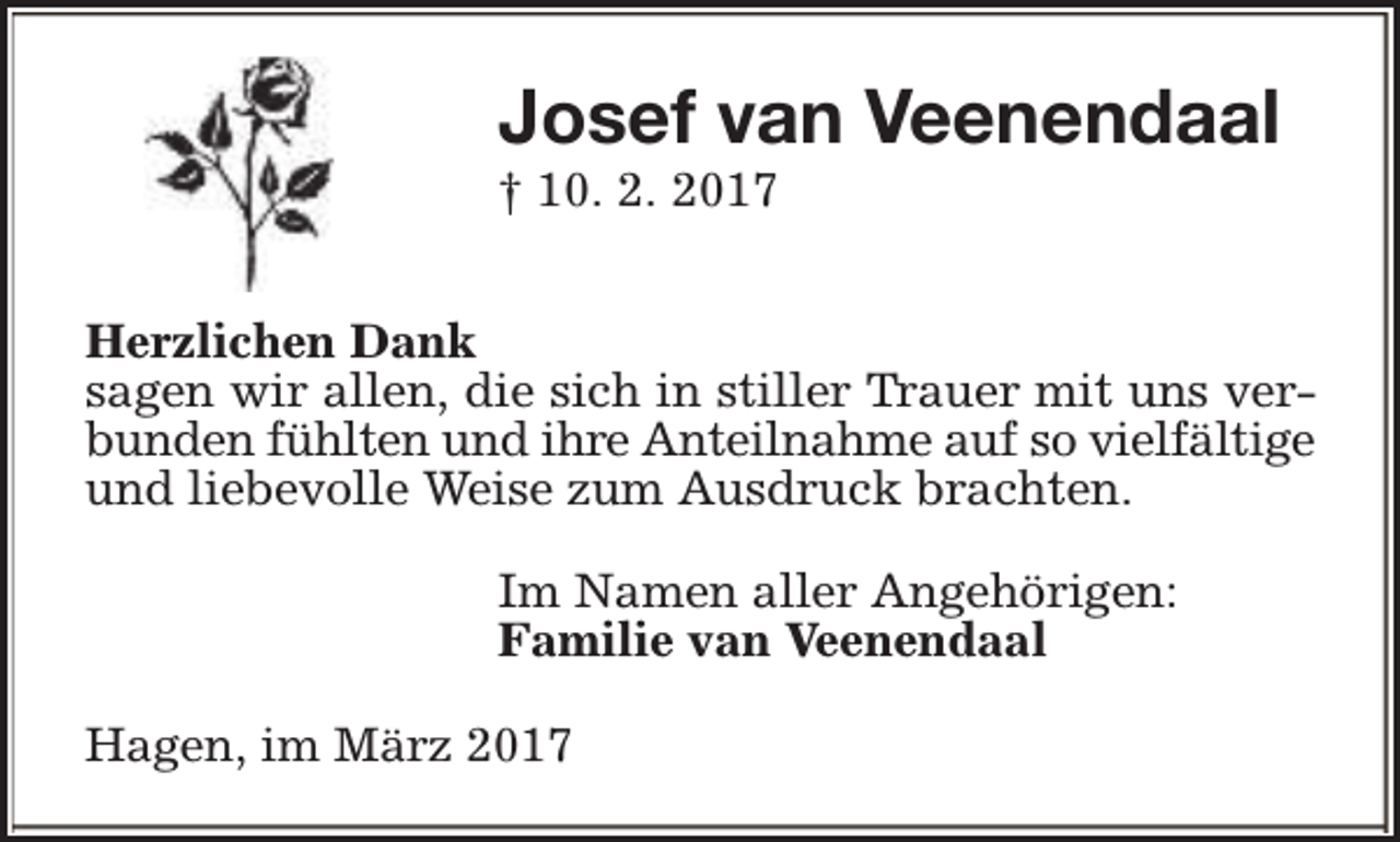 <p>Josef van Veenendaal</p><p>† 10. 2. 2017</p><p>Herzlichen Dank<br />sagen wir allen, die sich in stiller Trauer mit uns verbunden fühlten und ihre Anteilnahme auf so vielfältige<br />und liebevolle Weise zum Ausdruck brachten.<br />Im Namen aller Angehörigen:<br />Familie van Veenendaal<br />Hagen, im März 2017</p>