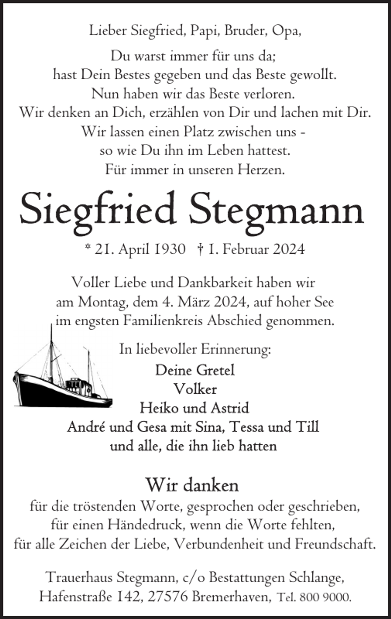<p>Lieber Siegfried, Papi, Bruder, Opa,<br />Du warst immer für uns da;<br />hast Dein Bestes gegeben und das Beste gewollt.<br />Nun haben wir das Beste verloren.<br />Wir denken an Dich, erzählen von Dir und lachen mit Dir.<br />Wir lassen einen Platz zwischen uns so wie Du ihn im Leben hattest.<br />Für immer in unseren Herzen.</p><p>* 21. April 1930 † 1. Februar 2024<br />Voller Liebe und Dankbarkeit haben wir<br />am Montag, dem 4. März 2024, auf hoher See<br />im engsten Familienkreis Abschied genommen.<br />In liebevoller Erinnerung:</p><p>für die tröstenden Worte, gesprochen oder geschrieben,<br />für einen Händedruck, wenn die Worte fehlten,<br />für alle Zeichen der Liebe, Verbundenheit und Freundschaft.<br />Trauerhaus Stegmann, c/o Bestattungen Schlange,<br />Hafenstraße 142, 27576 Bremerhaven, Tel. 800 9000.</p>