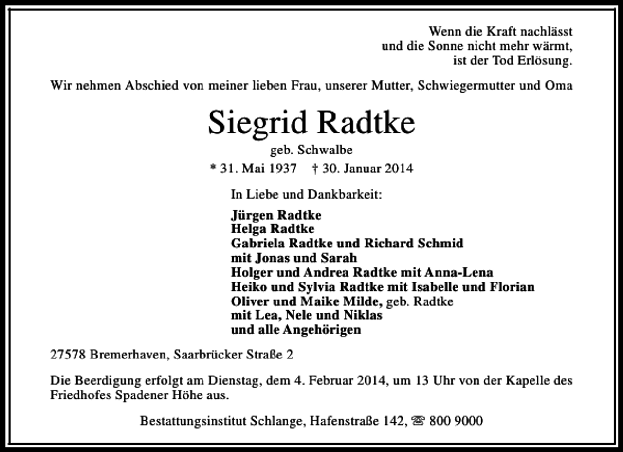 <p>Wenn die Kraft nachlässt<br />und die Sonne nicht mehr wärmt,<br />ist der Tod Erlösung.<br />Wir nehmen Abschied von meiner lieben Frau, unserer Mutter, Schwiegermutter und Oma</p><p>Siegrid Radtke<br />geb. Schwalbe<br />* 31. Mai 1937 † 30. Januar 2014</p><p>In Liebe und Dankbarkeit:<br />Jürgen Radtke<br />Helga Radtke<br />Gabriela Radtke und Richard Schmid<br />mit Jonas und Sarah<br />Holger und Andrea Radtke mit Anna-Lena<br />Heiko und Sylvia Radtke mit Isabelle und Florian<br />Oliver und Maike Milde, geb. Radtke<br />mit Lea, Nele und Niklas<br />und alle Angehörigen<br />27578 Bremerhaven, Saarbrücker Straße 2<br />Die Beerdigung erfolgt am Dienstag, dem 4. Februar 2014, um 13 Uhr von der Kapelle des<br />Friedhofes Spadener Höhe aus.<br />Bestattungsinstitut Schlange, Hafenstraße 142, s 800 9000</p>