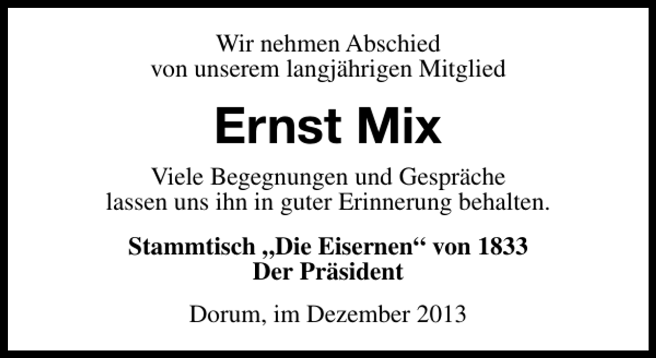 <p>Wir nehmen Abschied<br />von unserem langjährigen Mitglied</p><p>Ernst Mix</p><p>Viele Begegnungen und Gespräche<br />lassen uns ihn in guter Erinnerung behalten.<br />Stammtisch „Die Eisernen“ von 1833<br />Der Präsident<br />Dorum, im Dezember 2013</p>
