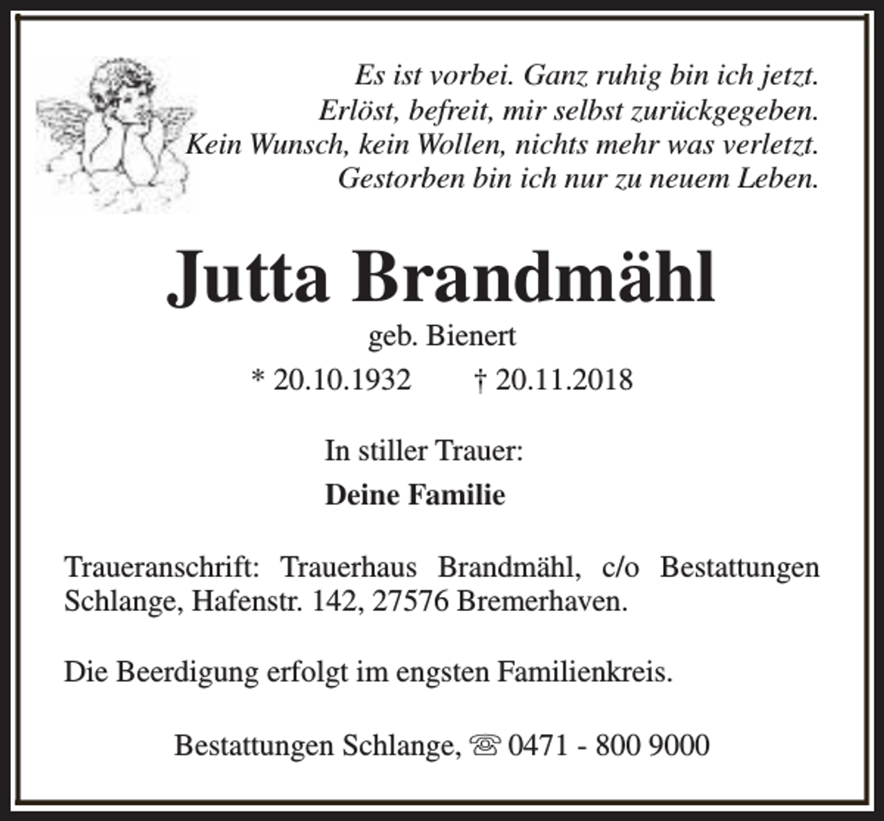 <p>Es ist vorbei. Ganz ruhig bin ich jetzt.<br />Erlöst, befreit, mir selbst zurückgegeben.<br />Kein Wunsch, kein Wollen, nichts mehr was verletzt.<br />Gestorben bin ich nur zu neuem Leben.</p><p>Jutta Brandmähl<br />geb. Bienert<br />* 20.10.1932<br />† 20.11.2018<br />In stiller Trauer:<br />Deine Familie<br />Traueranschrift: Trauerhaus Brandmähl, c/o Bestattungen<br />Schlange, Hafenstr. 142, 27576 Bremerhaven.<br />Die Beerdigung erfolgt im engsten Familienkreis.<br />Bestattungen Schlange, s 0471 - 800 9000</p>