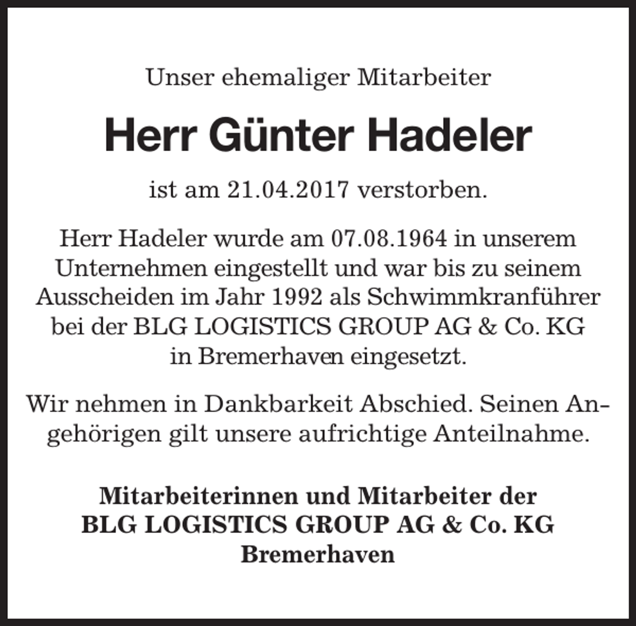 <p>Unser ehemaliger Mitarbeiter</p><p>Herr Günter Hadeler<br />ist am 21.04.2017 verstorben.<br />Herr Hadeler wurde am 07.08.1964 in unserem<br />Unternehmen eingestellt und war bis zu seinem<br />Ausscheiden im Jahr 1992 als Schwimmkranführer<br />bei der BLG LOGISTICS GROUP AG &amp; Co. KG<br />in Bremerhaven<br />en eingesetzt.<br />Wir nehmen in Dankbarkeit Abschied. Seinen Angehörigen gilt unsere aufrichtige Anteilnahme.<br />Mitarbeiterinnen und Mitarbeiter der<br />BLG LOGISTICS GROUP AG &amp; Co. KG<br />Bremerhaven</p>