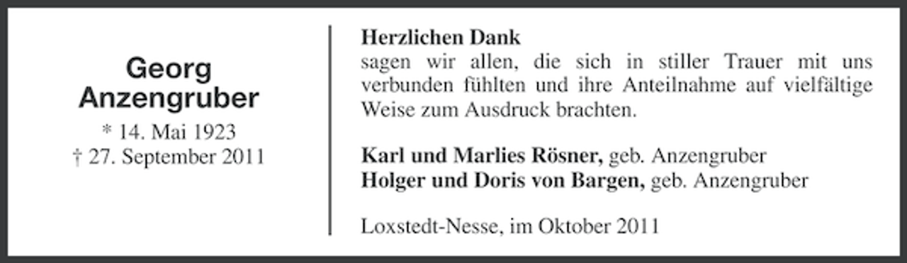 <p>Georg<br />Anzengruber<br />* 14. Mai 1923<br />† 27. September 2011</p><p>Herzlichen Dank<br />sagen wir allen, die sich in stiller Trauer mit uns<br />verbunden fühlten und ihre Anteilnahme auf vielfältige<br />Weise zum Ausdruck brachten.<br />Karl und Marlies Rösner, geb. Anzengruber<br />Holger und Doris von Bargen, geb. Anzengruber<br />Loxstedt-Nesse, im Oktober 2011</p>