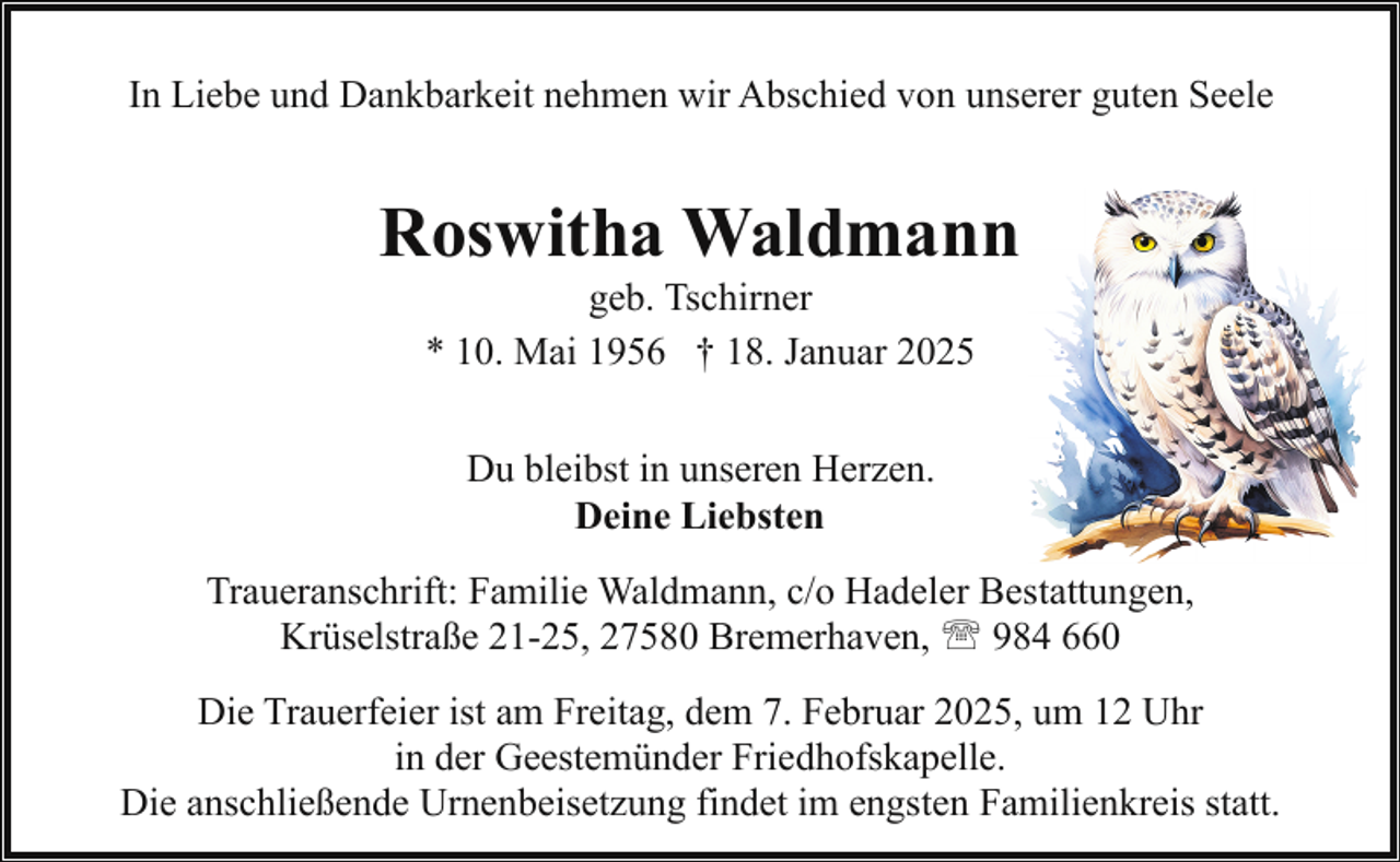 <p>In Liebe und Dankbarkeit nehmen wir Abschied von unserer guten Seele</p><p>Roswitha Waldmann<br />geb. Tschirner<br />* 10. Mai 1956 † 18. Januar 2025<br />Du bleibst in unseren Herzen.<br />Deine Liebsten<br />Traueranschrift: Familie Waldmann, c/o Hadeler Bestattungen,<br />Krüselstraße 21-25, 27580 Bremerhaven, ' 984 660<br />Die Trauerfeier ist am Freitag, dem 7. Februar 2025, um 12 Uhr<br />in der Geestemünder Friedhofskapelle.<br />Die anschließende Urnenbeisetzung findet im engsten Familienkreis statt.</p>