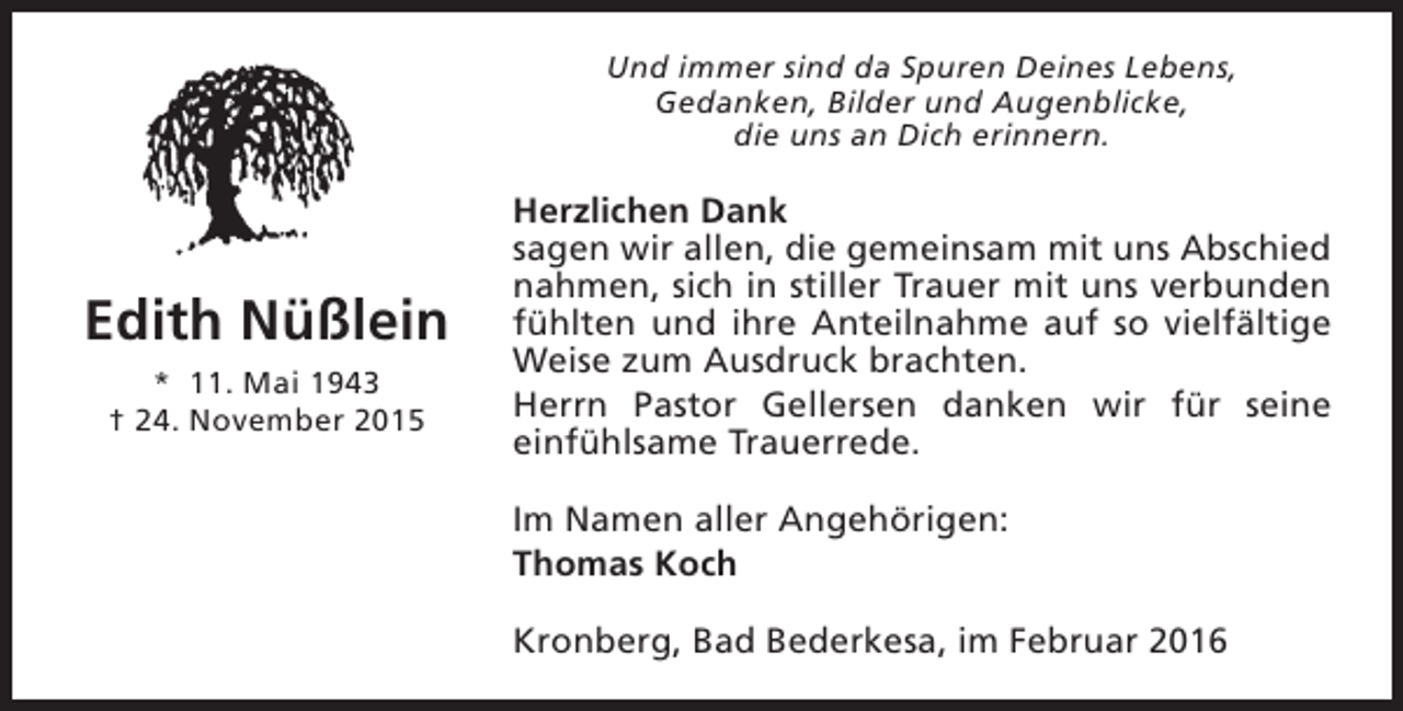 <p>Und immer sind da Spuren Deines Lebens,<br />Gedanken, Bilder und Augenblicke,<br />die uns an Dich erinnern.</p><p>Edith Nüßlein<br />* 11. Mai 1943<br />† 24. November 2015</p><p>Herzlichen Dank<br />sagen wir allen, die gemeinsam mit uns Abschied<br />nahmen, sich in stiller Trauer mit uns verbunden<br />fühlten und ihre Anteilnahme auf so vielfältige<br />Weise zum Ausdruck brachten.<br />Herrn Pastor Gellersen danken wir für seine<br />einfühlsame Trauerrede.<br />Im Namen aller Angehörigen:<br />Thomas Koch<br />Kronberg, Bad Bederkesa, im Februar 2016</p>