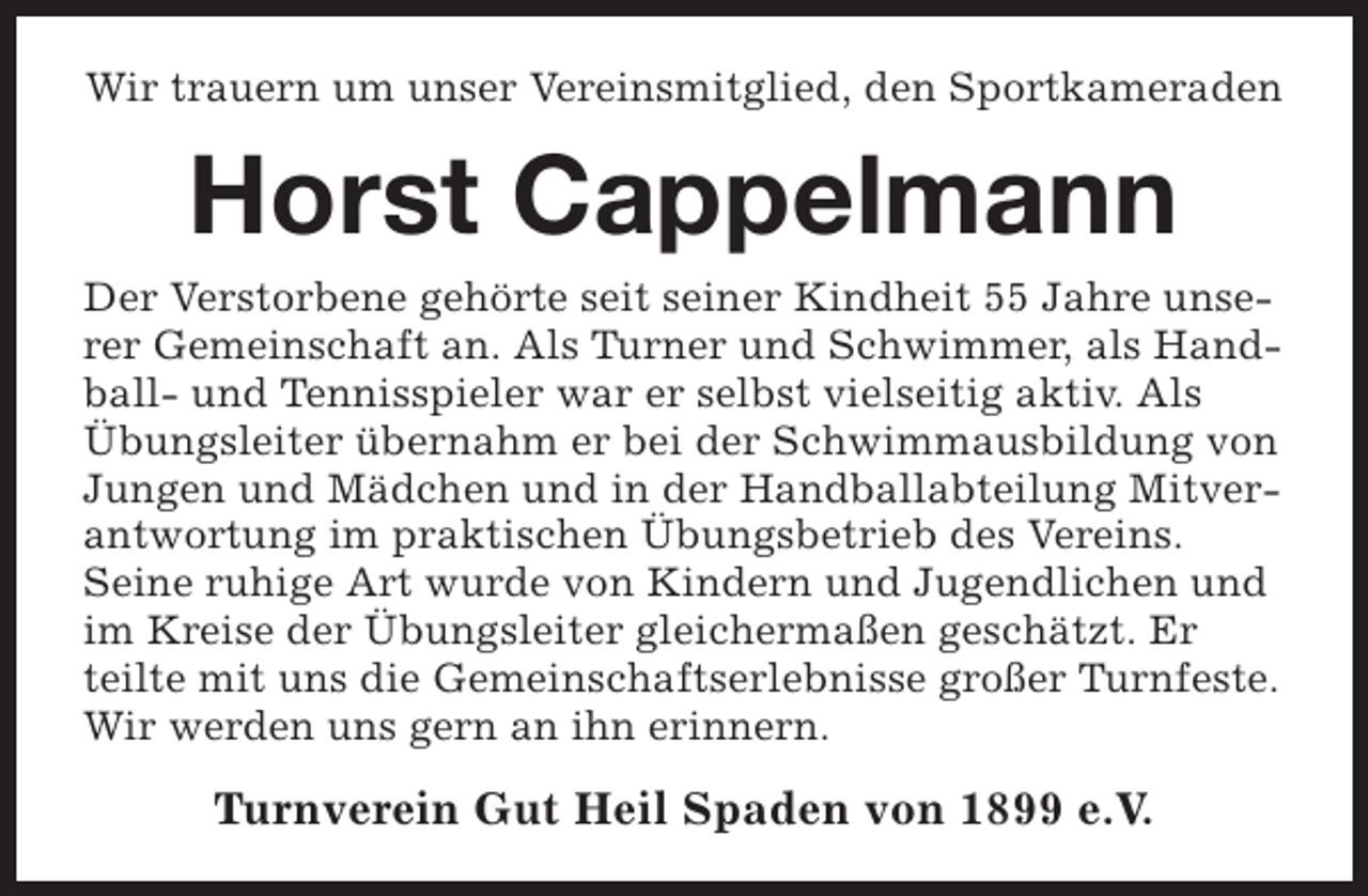 <p>Wir trauern um unser Vereinsmitglied, den Sportkameraden</p><p>Horst Cappelmann<br />Der Verstorbene gehörte seit seiner Kindheit 55 Jahre unserer Gemeinschaft an. Als Turner und Schwimmer, als Handball- und Tennisspieler war er selbst vielseitig aktiv. Als<br />Übungsleiter übernahm er bei der Schwimmausbildung von<br />Jungen und Mädchen und in der Handballabteilung Mitverantwortung im praktischen Übungsbetrieb des Vereins.<br />Seine ruhige Art wurde von Kindern und Jugendlichen und<br />im Kreise der Übungsleiter gleichermaßen geschätzt. Er<br />teilte mit uns die Gemeinschaftserlebnisse großer Turnfeste.<br />Wir werden uns gern an ihn erinnern.</p><p>Turnverein Gut Heil Spaden von 1899 e.V.</p>