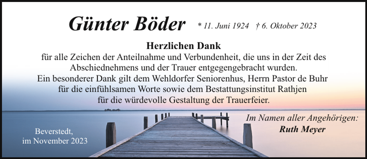 <p>Günter Böder</p><p>* 11. Juni 1924 † 6. Oktober 2023</p><p>Herzlichen Dank</p><p>für alle Zeichen der Anteilnahme und Verbundenheit, die uns in der Zeit des<br />Abschiednehmens und der Trauer entgegengebracht wurden.<br />Ein besonderer Dank gilt dem Wehldorfer Seniorenhus, Herrn Pastor de Buhr<br />für die einfühlsamen Worte sowie dem Bestattungsinstitut Rathjen<br />für die würdevolle Gestaltung der Trauerfeier.<br />Beverstedt,<br />im November 2023</p><p>Im Namen aller Angehörigen:<br />Ruth Meyer</p>