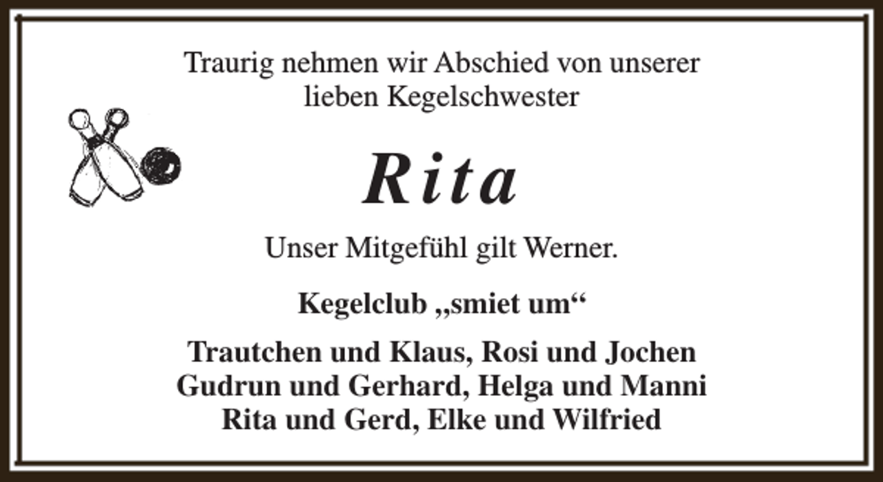 <p>Traurig nehmen wir Abschied von unserer<br />lieben Kegelschwester</p><p>Rita</p><p>Unser Mitgefühl gilt Werner.<br />Kegelclub „smiet um“<br />Trautchen und Klaus, Rosi und Jochen<br />Gudrun und Gerhard, Helga und Manni<br />Rita und Gerd, Elke und Wilfried</p>
