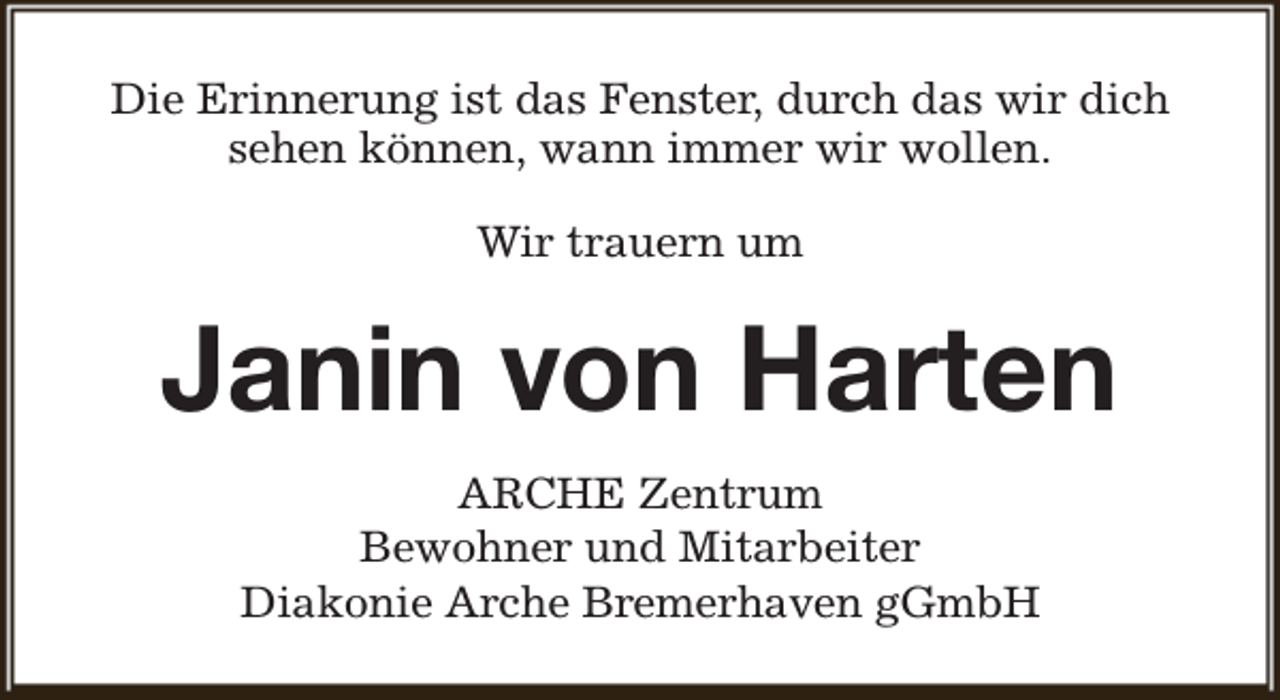 <p>Die Erinnerung ist das Fenster, durch das wir dich<br />sehen können, wann immer wir wollen.<br />Wir trauern um</p><p>Janin von Harten<br />ARCHE Zentrum<br />Bewohner und Mitarbeiter<br />Diakonie Arche Bremerhaven gGmbH</p>