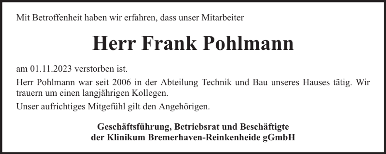 <p>Mit Betroffenheit haben wir erfahren, dass unser Mitarbeiter</p><p>Herr Frank Pohlmann<br />am 01.11.2023 verstorben ist.<br />Herr Pohlmann war seit 2006 in der Abteilung Technik und Bau unseres Hauses tätig. Wir<br />trauern um einen langjährigen Kollegen.<br />Unser aufrichtiges Mitgefühl gilt den Angehörigen.<br />Geschäftsführung, Betriebsrat und Beschäftigte<br />der Klinikum Bremerhaven-Reinkenheide gGmbH</p>