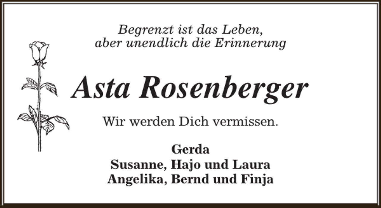 <p>Begrenzt ist das Leben,<br />aber unendlich die Erinnerung</p><p>Asta Rosenberger<br />Wir werden Dich vermissen.<br />Gerda<br />Susanne, Hajo und Laura<br />Angelika, Bernd und Finja</p>