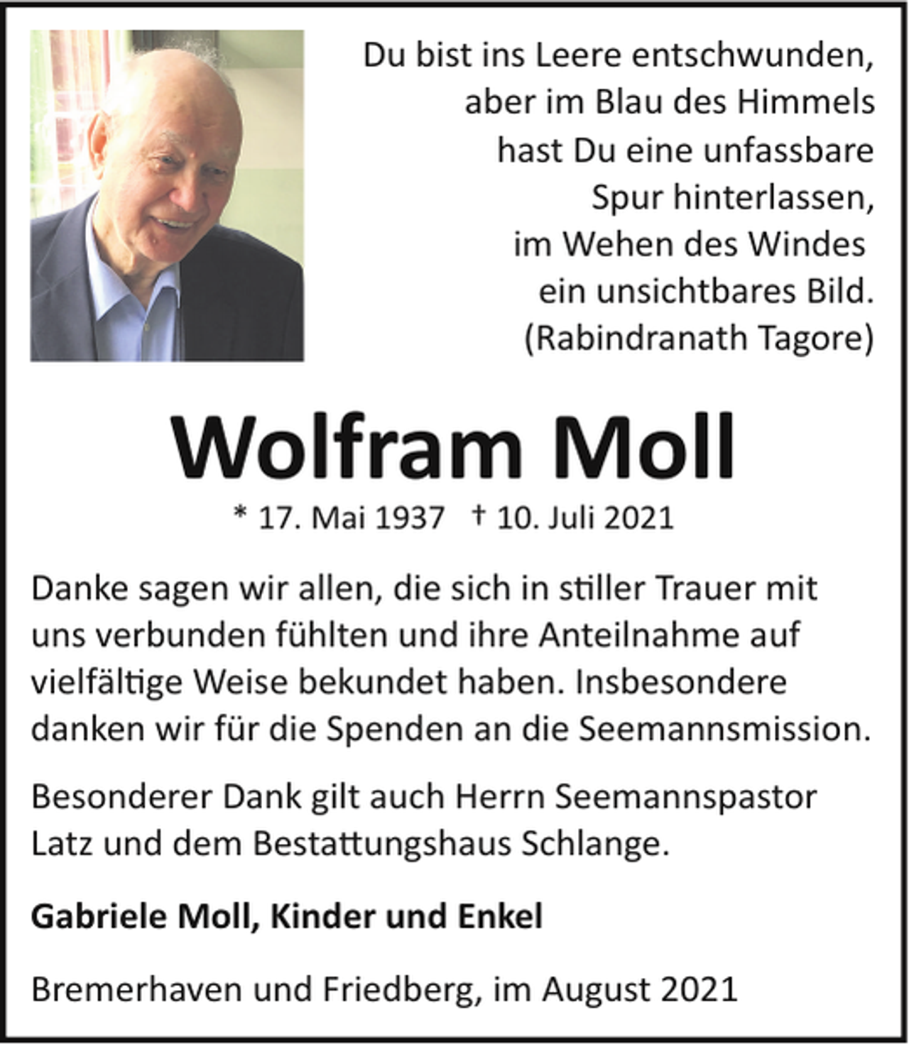 <p>Du bist ins Leere entschwunden,<br />aber im Blau des Himmels<br />hast Du eine unfassbare<br />Spur hinterlassen,<br />im Wehen des Windes<br />ein unsichtbares Bild.<br />(Rabindranath Tagore)</p><p>Wolfram Moll<br />* 17. Mai 1937 † 10. Juli 2021</p><p>Danke sagen wir allen, die sich in s�ller Trauer mit<br />uns verbunden fühlten und ihre Anteilnahme auf<br />vielfäl�ge Weise bekundet haben. Insbesondere<br />danken wir für die Spenden an die Seemannsmission.<br />Besonderer Dank gilt auch Herrn Seemannspastor<br />Latz und dem Besta�ungshaus Schlange.<br />Gabriele Moll, Kinder und Enkel<br />Bremerhaven und Friedberg, im August 2021</p>