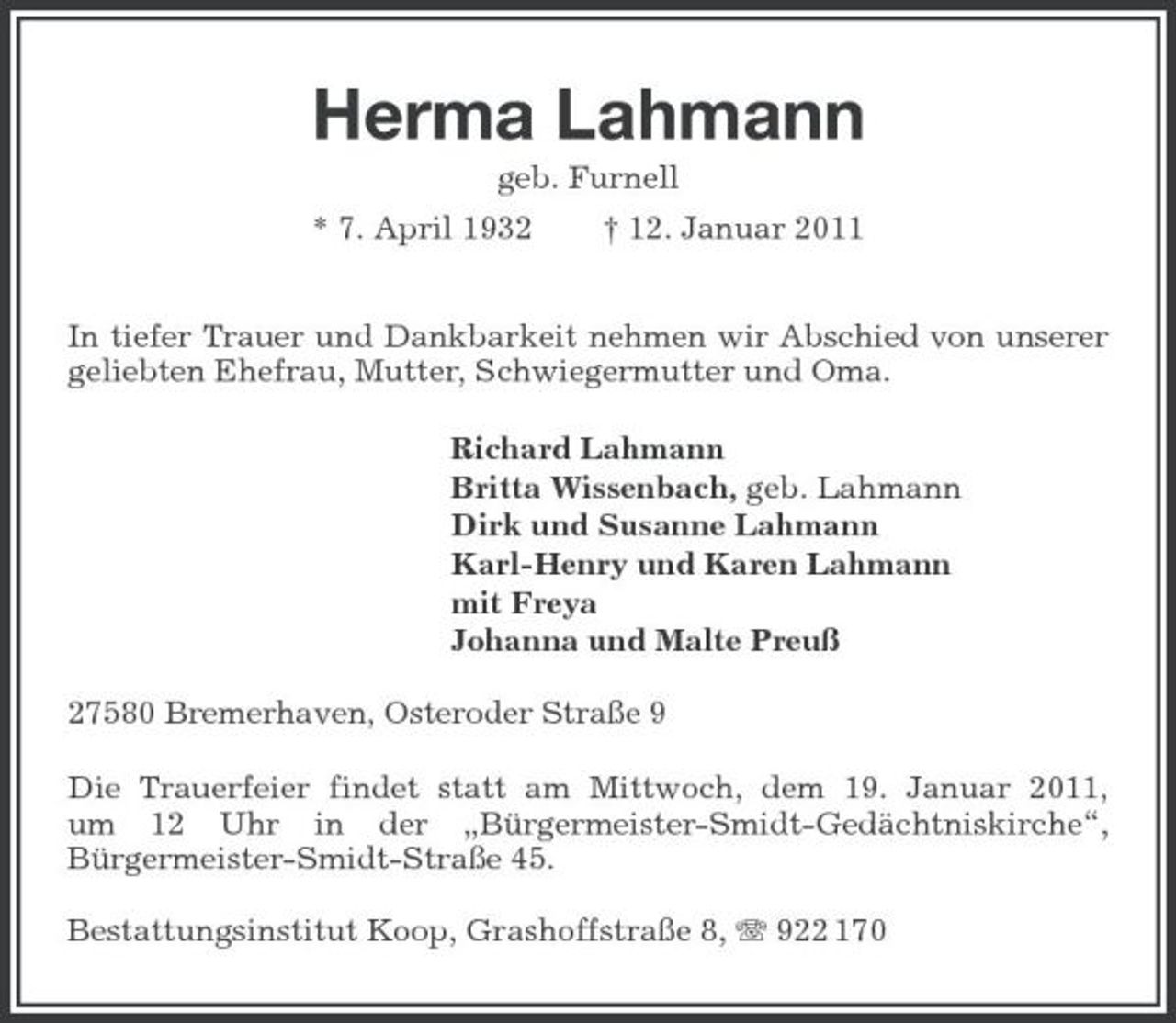 <p>Herma Lahmann<br />geb. Furnell<br />* 7. April 1932 † 12. Januar 2011</p><p>In tiefer Trauer und Dankbarkeit nehmen wir Abschied von unserer geliebten Ehefrau, Mutter, Schwiegermutter und Oma.<br />Richard Lahmann<br />Britta Wissenbach, geb. Lahmann<br />Dirk und Susanne Lahmann<br />Karl-Henry und Karen Lahmann<br />mit Freya<br />Johanna und Malte Preuß<br />27580 Bremerhaven, Osteroder Straße 9<br />Die Trauerfeier findet statt am Mittwoch, dem 19. Januar 2011,<br />um 12 Uhr in der „Bürgermeister-Smidt- Gedächtniskirche“,<br />Bürgermeister-Smidt-Straße 45.<br />Bestattungsinstitut Koop, Grashoffstraße 8, T 922 170</p>