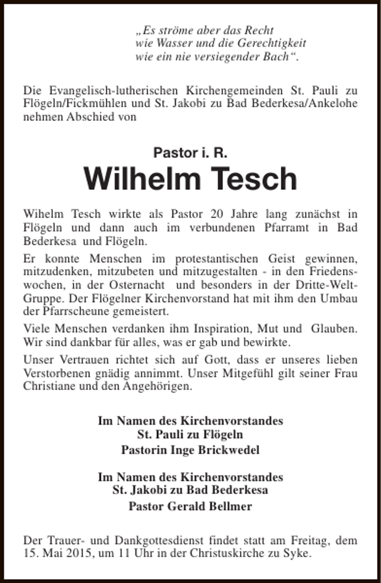 <p>„Es ströme aber das Recht<br />wie Wasser und die Gerechtigkeit<br />wie ein nie versiegender Bach“.<br />Die Evangelisch-lutherischen Kirchengemeinden St. Pauli zu<br />Flögeln/Fickmühlen und St. Jakobi zu Bad Bederkesa/Ankelohe<br />nehmen Abschied von</p><p>Pastor i. R.</p><p>Wilhelm Tesch<br />Wihelm Tesch wirkte als Pastor 20 Jahre lang zunächst in<br />Flögeln und dann auch im verbundenen Pfarramt in Bad<br />Bederkesa und Flögeln.<br />Er konnte Menschen im protestantischen Geist gewinnen,<br />mitzudenken, mitzubeten und mitzugestalten - in den Friedenswochen, in der Osternacht und besonders in der Dritte-WeltGruppe. Der Flögelner Kirchenvorstand hat mit ihm den Umbau<br />der Pfarrscheune gemeistert.<br />Viele Menschen verdanken ihm Inspiration, Mut und Glauben.<br />Wir sind dankbar für alles, was er gab und bewirkte.<br />Unser Vertrauen richtet sich auf Gott, dass er unseres lieben<br />Verstorbenen gnädig annimmt. Unser Mitgefühl gilt seiner Frau<br />Christiane und den Angehörigen.<br />Im Namen des Kirchenvorstandes<br />St. Pauli zu Flögeln<br />Pastorin Inge Brickwedel<br />Im Namen des Kirchenvorstandes<br />St. Jakobi zu Bad Bederkesa<br />Pastor Gerald Bellmer<br />Der Trauer- und Dankgottesdienst findet statt am Freitag, dem<br />15. Mai 2015, um 11 Uhr in der Christuskirche zu Syke.</p>