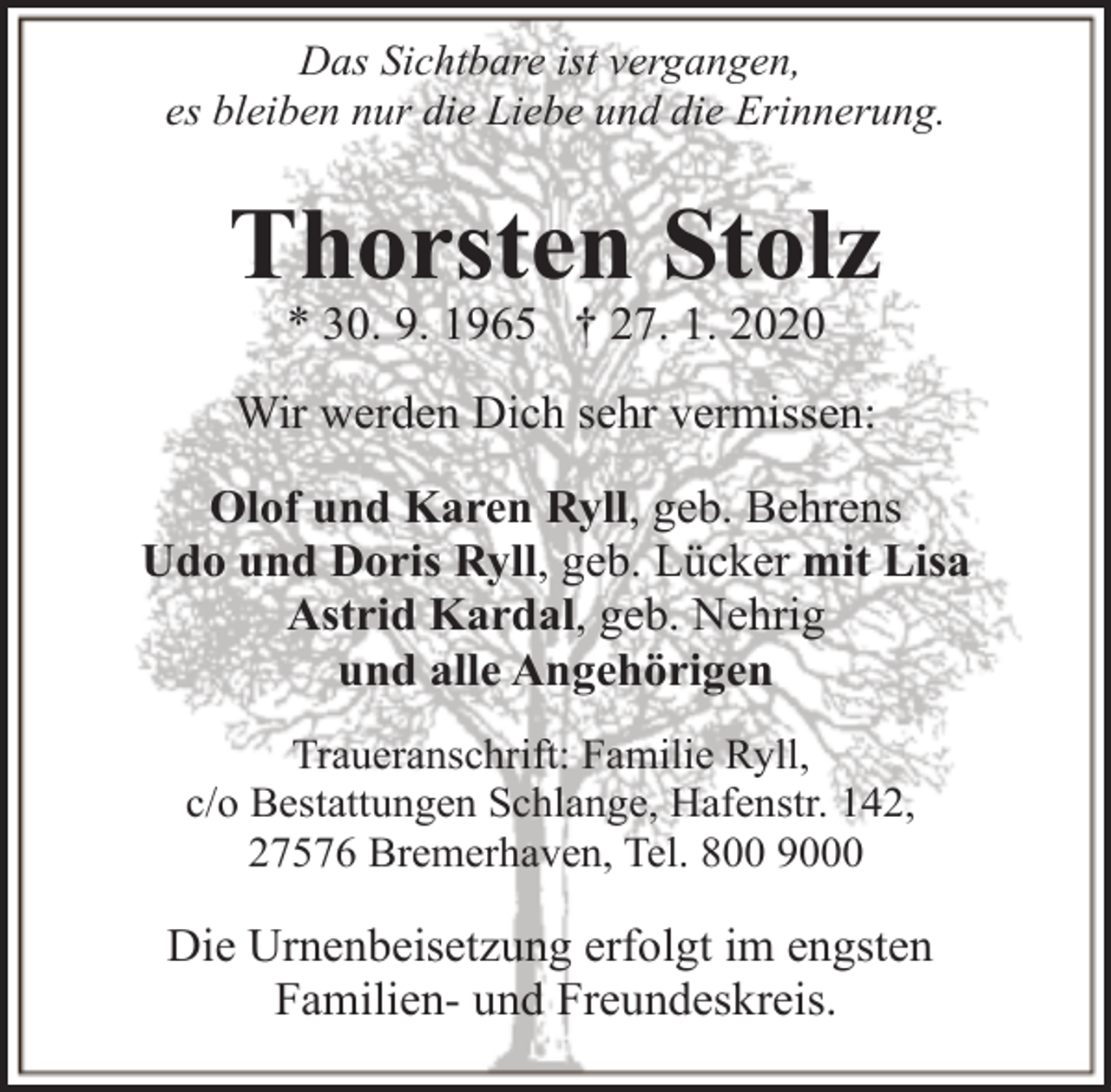 <p>Das Sichtbare ist vergangen,<br />es bleiben nur die Liebe und die Erinnerung.</p><p>Thorsten Stolz<br />* 30. 9. 1965 † 27. 1. 2020</p><p>Wir werden Dich sehr vermissen:<br />Olof und Karen Ryll, geb. Behrens<br />Udo und Doris Ryll, geb. Lücker mit Lisa<br />Astrid Kardal, geb. Nehrig<br />und alle Angehörigen<br />Traueranschrift: Familie Ryll,<br />c/o Bestattungen Schlange, Hafenstr. 142,<br />27576 Bremerhaven, Tel. 800 9000</p><p>Die Urnenbeisetzung erfolgt im engsten<br />Familien- und Freundeskreis.</p>
