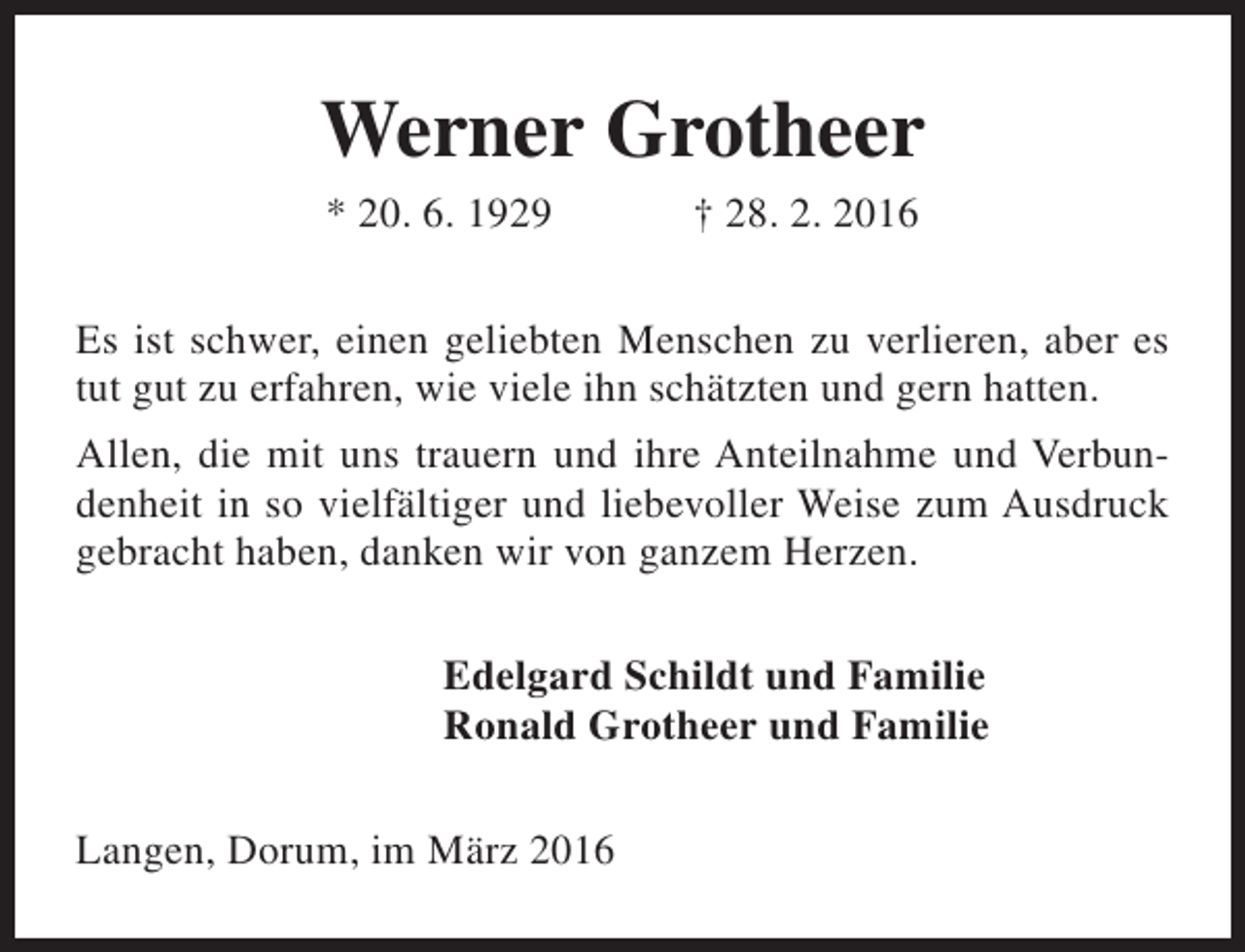 <p>Werner Grotheer<br />* 20. 6. 1929</p><p>† 28. 2. 2016</p><p>Es ist schwer, einen geliebten Menschen zu verlieren, aber es<br />tut gut zu erfahren, wie viele ihn schätzten und gern hatten.<br />Allen, die mit uns trauern und ihre Anteilnahme und Verbundenheit in so vielfältiger und liebevoller Weise zum Ausdruck<br />gebracht haben, danken wir von ganzem Herzen.<br />Edelgard Schildt und Familie<br />Ronald Grotheer und Familie<br />Langen, Dorum, im März 2016</p>