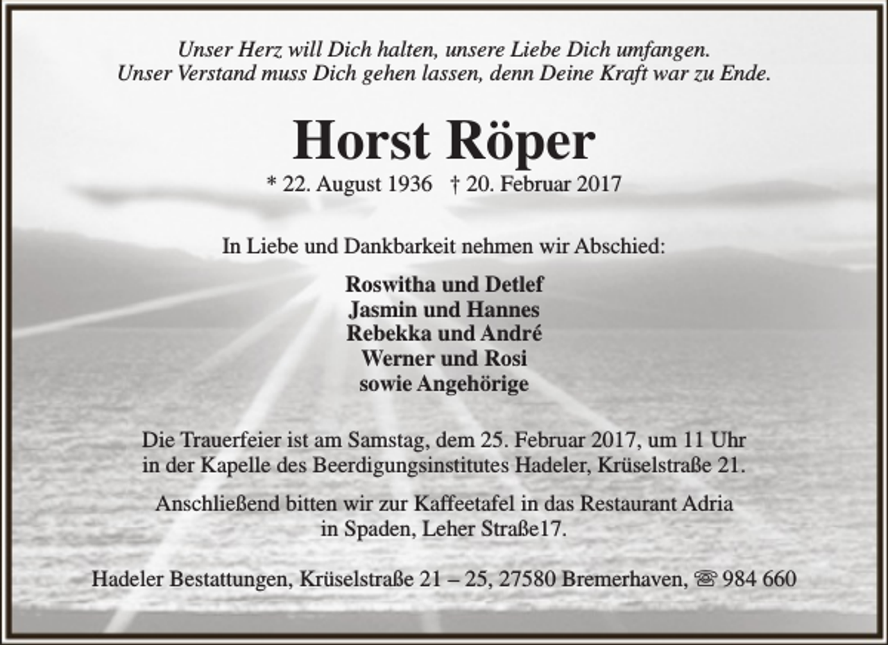 <p>Unser Herz will Dich halten, unsere Liebe Dich umfangen.<br />Unser Verstand muss Dich gehen lassen, denn Deine Kraft war zu Ende.</p><p>Horst Röper</p><p>* 22. August 1936 † 20. Februar 2017<br />In Liebe und Dankbarkeit nehmen wir Abschied:<br />Roswitha und Detlef<br />Jasmin und Hannes<br />Rebekka und André<br />Werner und Rosi<br />sowie Angehörige<br />Die Trauerfeier ist am Samstag, dem 25. Februar 2017, um 11 Uhr<br />in der Kapelle des Beerdigungsinstitutes Hadeler, Krüselstraße 21.<br />Anschließend bitten wir zur Kaffeetafel in das Restaurant Adria<br />in Spaden, Leher Straße17.<br />Hadeler Bestattungen, Krüselstraße 21 – 25, 27580 Bremerhaven,  984 660</p>