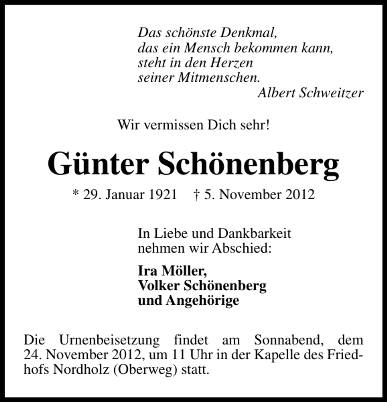 <p>Das schönste Denkmal,<br />das ein Mensch bekommen kann,<br />steht in den Herzen<br />seiner Mitmenschen.<br />Albert Schweitzer<br />Wir vermissen Dich sehr!</p><p>Günter Schönenberg<br />* 29. Januar 1921</p><p>† 5. November 2012</p><p>In Liebe und Dankbarkeit<br />nehmen wir Abschied:<br />Ira Möller,<br />Volker Schönenberg<br />und Angehörige<br />Die Urnenbeisetzung findet am Sonnabend, dem<br />24. November 2012, um 11 Uhr in der Kapelle des Friedhofs Nordholz (Oberweg) statt.</p>