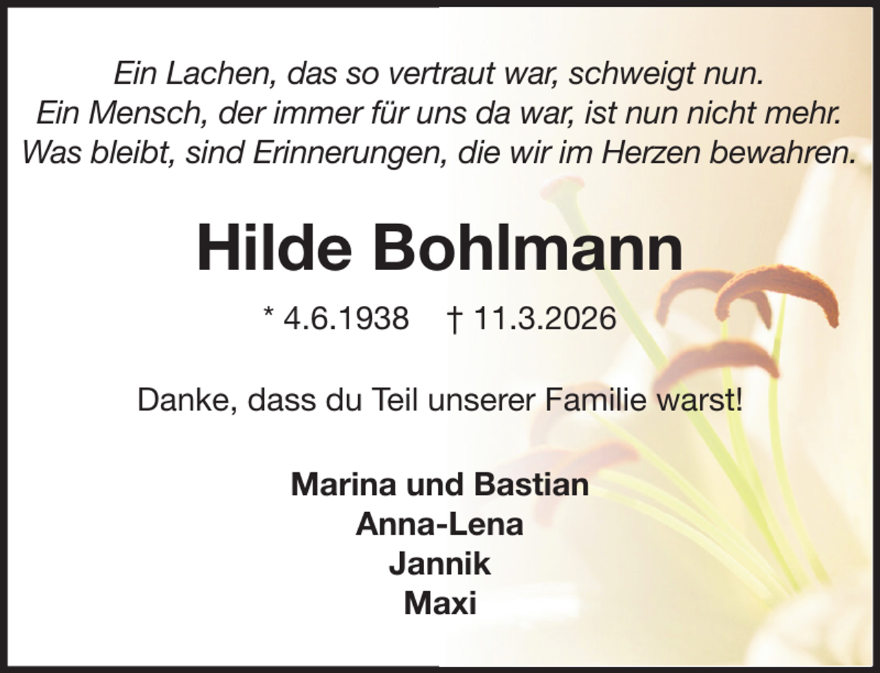 <p>Ein Lachen, das so vertraut war, schweigt nun.<br />Ein Mensch, der immer für uns da war, ist nun nicht mehr.<br />Was bleibt, sind Erinnerungen, die wir im Herzen bewahren.</p><p>Hilde Bohlmann<br />* 4.6.1938</p><p>† 11.3.2026</p><p>Danke, dass du Teil unserer Familie warst!<br />Marina und Bastian<br />Anna-Lena<br />Jannik<br />Maxi</p>