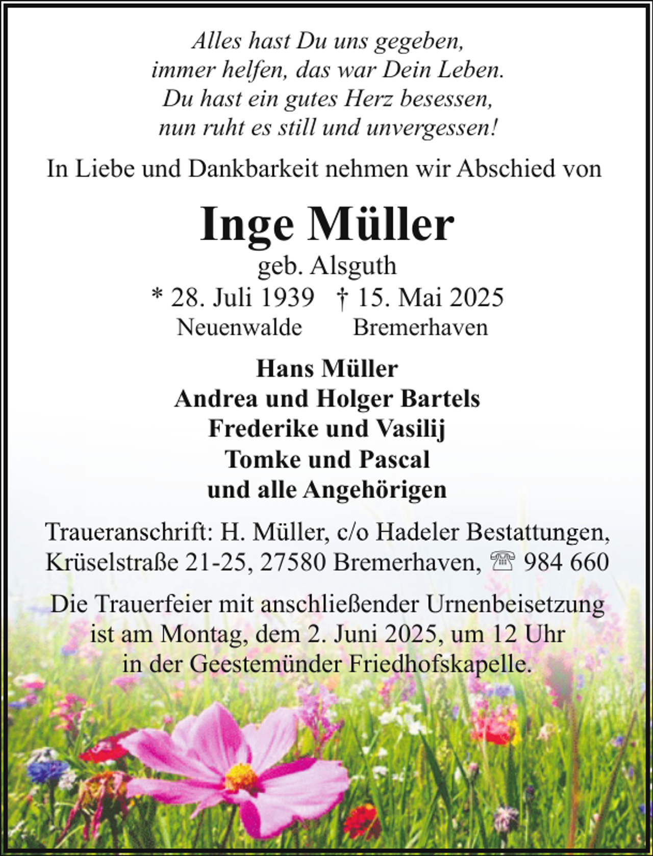 <p>Alles hast Du uns gegeben,<br />immer helfen, das war Dein Leben.<br />Du hast ein gutes Herz besessen,<br />nun ruht es still und unvergessen!</p><p>In Liebe und Dankbarkeit nehmen wir Abschied von</p><p>Inge Müller</p><p>geb. Alsguth<br />* 28. Juli 1939 † 15. Mai 2025<br />Neuenwalde</p><p>Bremerhaven</p><p>Hans Müller<br />Andrea und Holger Bartels<br />Frederike und Vasilij<br />Tomke und Pascal<br />und alle Angehörigen<br />Traueranschrift: H. Müller,, c/o Hadeler Bestattungen,<br />g ,<br />Krüselstraße 21-25, 27580 Bremerhaven, ' 984 660<br />Die Trauerfeier mit anschließender Urnenbeisetzung<br />ist am Montag, dem 2. Juni 2025, um 12 Uhr<br />in der Geestemünder Friedhofskapelle.</p>