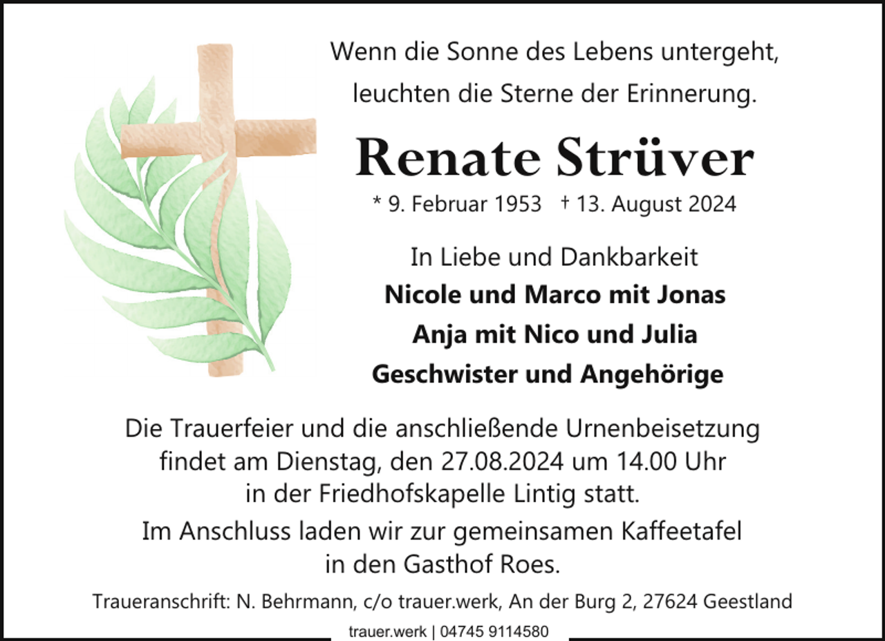 <p>Wenn die Sonne des Lebens untergeht,<br />leuchten die Sterne der Erinnerung.</p><p>Renate Strüver<br />* 9. Februar 1953 † 13. August 2024</p><p>In Liebe und Dankbarkeit<br />Nicole und Marco mit Jonas<br />Anja mit Nico und Julia<br />Geschwister und Angehörige<br />Die Trauerfeier und die anschließende Urnenbeisetzung<br />findet am Dienstag, den 27.08.2024 um 14.00 Uhr<br />in der Friedhofskapelle Lintig statt.<br />Im Anschluss laden wir zur gemeinsamen Kaffeetafel<br />in den Gasthof Roes.<br />Traueranschrift: N. Behrmann, c/o trauer.werk, An der Burg 2, 27624 Geestland<br />trauer.werk | 04745 9114580</p>