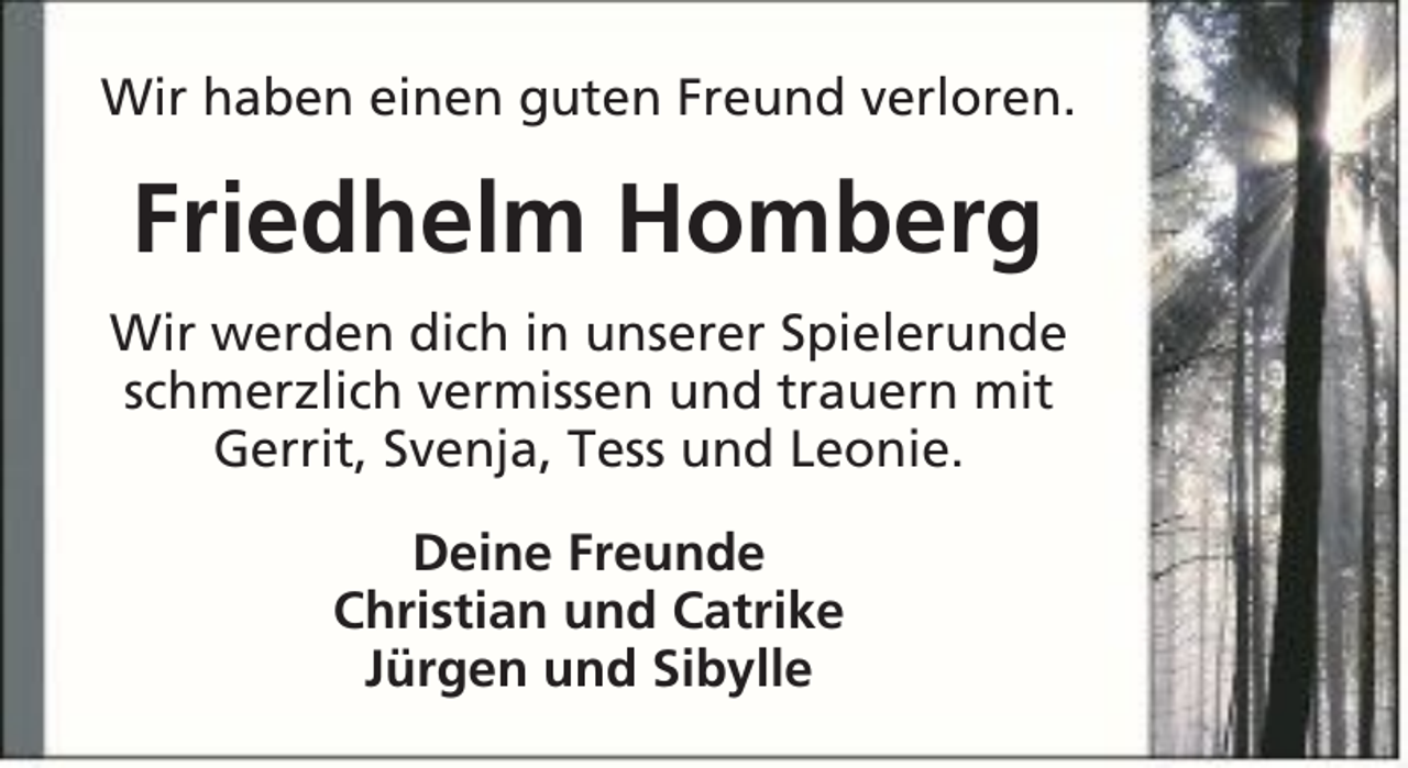 <p>Wir haben einen guten Freund verloren.</p><p>Friedhelm Homberg<br />Wir werden dich in unserer Spielerunde<br />schmerzlich vermissen und trauern mit<br />Gerrit, Svenja, Tess und Leonie.<br />Deine Freunde<br />Christian und Catrike<br />Jürgen und Sibylle</p>