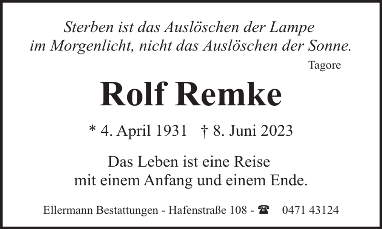 <p>Sterben ist das Auslöschen der Lampe<br />im Morgenlicht, nicht das Auslöschen der Sonne.</p><p>Rolf Remke</p><p>Tagore</p><p>* 4. April 1931 † 8. Juni 2023<br />Das Leben ist eine Reise<br />mit einem Anfang und einem Ende.<br />Ellermann Bestattungen - Hafenstraße 108 - (</p><p>0471 43124</p>