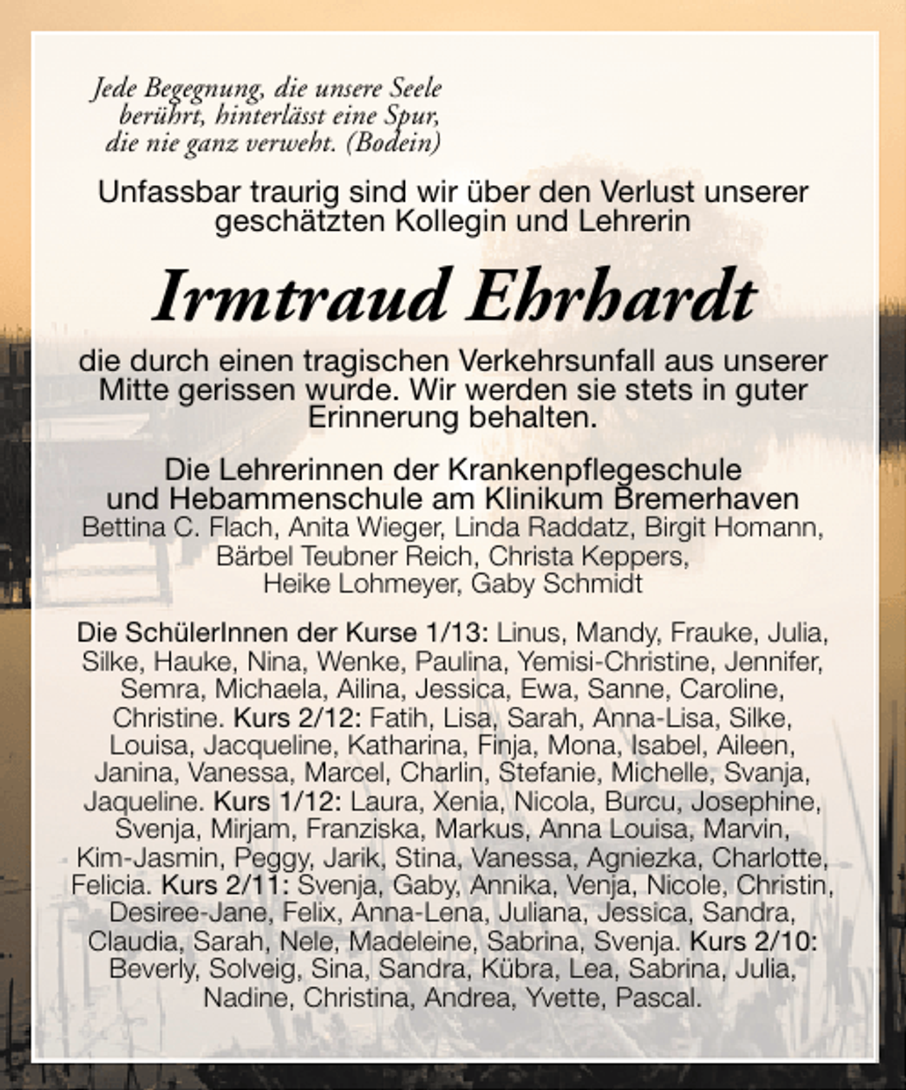 <p>Jede Begegnung, die unsere Seele<br />berührt, hinterlässt eine Spur,<br />die nie ganz verweht. (Bodein)</p><p>Unfassbar traurig sind wir über den Verlust unserer<br />geschätzten Kollegin und Lehrerin</p><p>Irmtraud Ehrhardt</p><p>die durch einen tragischen Verkehrsunfall aus unserer<br />Mitte gerissen wurde. Wir werden sie stets in guter<br />Erinnerung behalten.<br />Die Lehrerinnen der Krankenpflegeschule<br />und Hebammenschule am Klinikum Bremerhaven</p><p>Bettina C. Flach, Anita Wieger, Linda Raddatz, Birgit Homann,<br />Bärbel Teubner Reich, Christa Keppers,<br />Heike Lohmeyer, Gaby Schmidt<br />Die SchülerInnen der Kurse 1/13: Linus, Mandy, Frauke, Julia,<br />Silke, Hauke, Nina, Wenke, Paulina, Yemisi-Christine, Jennifer,<br />Semra, Michaela, Ailina, Jessica, Ewa, Sanne, Caroline,<br />Christine. Kurs 2/12: Fatih, Lisa, Sarah, Anna-Lisa, Silke,<br />Louisa, Jacqueline, Katharina, Finja, Mona, Isabel, Aileen,<br />Janina, Vanessa, Marcel, Charlin, Stefanie, Michelle, Svanja,<br />Jaqueline. Kurs 1/12: Laura, Xenia, Nicola, Burcu, Josephine,<br />Svenja, Mirjam, Franziska, Markus, Anna Louisa, Marvin,<br />Kim-Jasmin, Peggy, Jarik, Stina, Vanessa, Agniezka, Charlotte,<br />Felicia. Kurs 2/11: Svenja, Gaby, Annika, Venja, Nicole, Christin,<br />Desiree-Jane, Felix, Anna-Lena, Juliana, Jessica, Sandra,<br />Claudia, Sarah, Nele, Madeleine, Sabrina, Svenja. Kurs 2/10:<br />Beverly, Solveig, Sina, Sandra, Kübra, Lea, Sabrina, Julia,<br />Nadine, Christina, Andrea, Yvette, Pascal.</p>